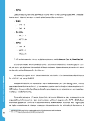86
DiretrizesparaaIntegraçãodeDadosdeBiodiversidade
•	 TAPIR.
Cada um desses protocolos permite ao usuário definir como suas requisições XML serão codi-
ficadas. O HIT dá suporte nativo às codificações (versões) listadas abaixo:
•	 DiGIR
•	 DwC 1.0
•	 DwC 1.4
•	 BioCASe
•	 ABCD 1.2
•	 ABCD 2.06
•	 TAPIR
•	 DwC 1.4
•	 ABCD 1.2
•	 ABCD 2.06
O HIT também permite a importação de arquivos no padrão Darwin Core Archive (DwC-A).
Esta ferramenta foi desenvolvida de forma a possibilitar uma extensa customização do usuá-
rio, de modo que é possível desenvolver de forma simples o suporte a novos protocolos ou novas
versões dos protocolos e padrões já existentes.
No entanto, o suporte ao HIT foi descontinuado pelo GBIF, e a sua última versão oficial lançada
foi a 1.43-RC1, de março de 2012.
Também foi identificado nesta última versão da ferramenta uma falha de segurança, causada
por uma vulnerabilidade no Struts2, o framework computacional utilizado no desenvolvimento do
HIT. Por isso, é recomendável a utilização desta ferramenta apenas em redes internas, sem sua dispo-
nibilização aberta na internet.
Como alternativas ao HIT, estão disponíveis na internet bibliotecas para processamento de
arquivos Darwin Core Archive e para a comunicação utilizando os protocolos TAPIR e DiGIR. Estas
bibliotecas podem ser utilizadas no desenvolvimento de ferramentas ou scripts para a agregação
de dados provenientes de diversos provedores. Outra alternativa é a utilização de ferramentas já
105
Manual de usuário do HIT https://code.google.com/p/gbif-indexingtoolkit/wiki/UserManual
106
Wiki do HIT https://code.google.com/p/gbif-indexingtoolkit/
 