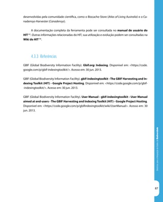 DiretrizesparaaIntegraçãodeDadosdeBiodiversidade
87
desenvolvidas pela comunidade científica, como o Biocache-Store (Atlas of Living Australia) e o Ca-
nadensys-Harvester (Canadensys).
A documentação completa da ferramenta pode ser consultada no manual de usuário do
HIT105
. Outras informações relacionadas do HIT, sua utilização e evolução podem ser consultadas na
Wiki do HIT106
.
4.3.3 Referências
GBIF (Global Biodiversity Information Facility). Gbif.org: Indexing. Disponível em: <https://code.
google.com/p/gbif-indexingtoolkit/>. Acesso em: 30 jun. 2013.
GBIF (Global Biodiversity Information Facility). gbif-indexingtoolkit - The GBIF Harvesting and In-
dexing Toolkit (HIT) - Google Project Hosting. Disponível em: <https://code.google.com/p/gbif-
-indexingtoolkit/>. Acesso em: 30 jun. 2013.
GBIF (Global Biodiversity Information Facility). User Manual - gbif-indexingtoolkit - User Manual
aimed at end-users - The GBIF Harvesting and Indexing Toolkit (HIT) - Google Project Hosting.
Disponível em: <https://code.google.com/p/gbifindexingtoolkit/wiki/UserManual>. Acesso em: 30
jun. 2013.
 