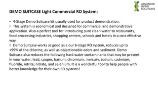 DEMO SUITCASE Light Commercial RO System:
• 4-Stage Demo Suitcase kit usually used for product demonstration.
• This system is economical and designed for commercial and demonstrative
application. Also a perfect tool for introducing pure clean water to restaurants,
food processing industries, shopping centers, schools and hotels in a cost-effective
way.
• Demo Suitcase works as good as a our 6-stage RO system, reduces up to
+99% of the chlorine, as well as objectionable odors and sediment. Demo
Suitcase also reduces the following hard water contaminants that may be present
in your water: lead, cooper, barium, chromium, mercury, sodium, cadmium,
fluoride, nitrite, nitrate, and selenium. It is a wonderful tool to help people with
better knowledge for their own RO systems!
 