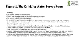 Figure 1. The Drinking Water Survey Form
Questions:
• Do you buy bottled water for drinking ?
• About how much per month do you spend on drinking water ?
• Do you use bottled water for cooking ?
• If you don't want to drink the water because of its taste or because you wonder what's in it, would you
prefer to boil rice and noodles, etc., in water that was pure and free of chlorine and other chemicals ?
• How many people live in your home ?
• How many commercial beverages including coffee, tea, soft drinks, milk, beer, wine, cool Aid, juice, etc.,
would you say the average member of your household drinks every day ?
• How much would you say an average commercial beverage costs ?
• I am not saying your family is never going to want to drink soda again; but if you had pure, delicious, healthy
water to drink, what percentage of the time would you say they would reach for delicious water ?
• You can have the pure, delicious and healthy water you want for drinking and cooking and it won't cost you a
penny more that you spend now - in fact, you will be saving quite a bit of money, how does that sound ?
 