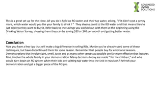 This is a great set up for the close. All you do is hold up RO water and their tap water, asking, "if it didn't cost a penny
more, which water would you like your family to drink ? " They always point to the RO water and that means they've
just told you they want to buy it. Refer back to the savings you worked out with them at the beginning using the
Drinking Water Survey, showing them they can be saving $30 or $40 per month and getting better water.
Conclusion
Now you have a few tips that will make a big difference in selling ROs. Maybe you've already used some of these
techniques, but have discontinued them for some reason. Remember that people buy for emotional reasons.
Demonstrations that involve sight, smell, taste and as many other senses as possible are far more effective that lectures.
Also, involve the whole family in your demonstration. Many decisions today are made " for the children," and who
would turn down an RO system when their kids are spitting tap water into the sink in revulsion? Refresh your
demonstration and get a bigger piece of the RO pie.
 
