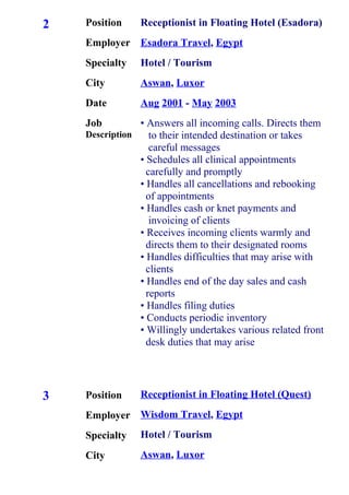 2
3
Position
Employer
Specialty
City
Date
Job
Description
Position
Employer
Specialty
City
Receptionist in Floating Hotel (Esadora)
Esadora Travel, Egypt
Hotel / Tourism
Aswan, Luxor
Aug 2001 - May 2003
• Answers all incoming calls. Directs them
to their intended destination or takes
careful messages
• Schedules all clinical appointments
carefully and promptly
• Handles all cancellations and rebooking
of appointments
• Handles cash or knet payments and
invoicing of clients
• Receives incoming clients warmly and
directs them to their designated rooms
• Handles difficulties that may arise with
clients
• Handles end of the day sales and cash
reports
• Handles filing duties
• Conducts periodic inventory
• Willingly undertakes various related front
desk duties that may arise
Receptionist in Floating Hotel (Quest)
Wisdom Travel, Egypt
Hotel / Tourism
Aswan, Luxor
 