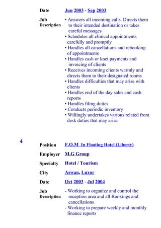 4
Date
Job
Description
Position
Employer
Specialty
City
Date
Job
Description
Jun 2003 - Sep 2003
• Answers all incoming calls. Directs them
to their intended destination or takes
careful messages
• Schedules all clinical appointments
carefully and promptly
• Handles all cancellations and rebooking
of appointments
• Handles cash or knet payments and
invoicing of clients
• Receives incoming clients warmly and
directs them to their designated rooms
• Handles difficulties that may arise with
clients
• Handles end of the day sales and cash
reports
• Handles filing duties
• Conducts periodic inventory
• Willingly undertakes various related front
desk duties that may arise
F.O.M In Floating Hotel (Liberty)
M.G Group
Hotel / Tourism
Aswan, Luxor
Oct 2003 - Jul 2004
- Working to organize and control the
reception area and all Bookings and
cancellations
- Working to prepare weekly and monthly
finance reports
 