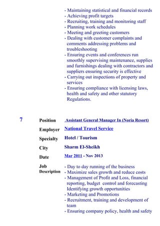 7 Position
Employer
Specialty
City
Date
Job
Description
- Maintaining statistical and financial records
- Achieving profit targets
- Recruiting, training and monitoring staff
- Planning work schedules
- Meeting and greeting customers
- Dealing with customer complaints and
comments addressing problems and
troubleshooting
- Ensuring events and conferences run
smoothly supervising maintenance, supplies
and furnishings dealing with contractors and
suppliers ensuring security is effective
- Carrying out inspections of property and
services
- Ensuring compliance with licensing laws,
health and safety and other statutory
Regulations.
Assistant General Manager In (Noria Resort)
National Travel Service
Hotel / Tourism
Sharm El-Sheikh
Mar 2011 - Nov 2013
- Day to day running of the business
- Maximize sales growth and reduce costs
- Management of Profit and Loss, financial
reporting, budget control and forecasting
Identifying growth opportunities
- Marketing and Promotions
- Recruitment, training and development of
team
- Ensuring company policy, health and safety
 