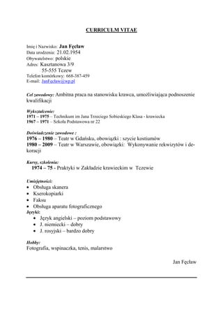CURRICULM VITAE


Imię i Nazwisko: Jan Fęcław
Data urodzenia: 21.02.1954
Obywatelstwo: polskie
Adres: Kasztanowa 3/9
          55-555 Tczew
Telefon komórkowy: 668-387-459
E-mail: JanFęcław@wp.pl


Cel zawodowy: Ambitna praca na stanowisku krawca, umożliwiająca podnoszenie
kwalifikacji

Wykształcenie:
1971 – 1975 – Technikum im Jana Trzeciego Sobieskiego Klasa - krawiecka
1967 – 1971 – Szkoła Podstawowa nr 22

Doświadczenie zawodowe :
1976 – 1980 – Teatr w Gdańsku, obowiązki : szycie kostiumów
1980 – 2009 – Teatr w Warszawie, obowiązki: Wykonywanie rekwizytów i de-
koracji

Kursy, szkolenia:
  1974 – 75 - Praktyki w Zakładzie krawieckim w Tczewie

Umiejętności:
   Obsługa skanera
   Kserokopiarki
   Faksu
   Obsługa aparatu fotograficznego
Języki:
       Język angielski – poziom podstawowy
       J. niemiecki – dobry
       J. rosyjski – bardzo dobry

Hobby:
Fotografia, wspinaczka, tenis, malarstwo

                                                                          Jan Fęcław
 