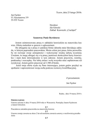 Tczew, dnia 23 lutego 2010r.
Jan Fęcław
Ul. Kasztanowa 3/9
55-555 Tczew

                                               Dyrektor
                                               Jan Górecki
                                               Zakład Krawiecki „Ciuchpol”


                           Szanowny Panie Dyrektorze

     Jestem zainteresowany pracą w zakładzie krawieckim na stanowisku kra-
wiec. Ofertę znalazłem w gazecie z ogłoszeniami.
     Do ubiegania się o pracę w pańskiej firmie skłoniła mnie likwidacja zakła-
du, w którym poprzednio pracowałem. Moim celem jest praca, która pozwoliła-
by mi rozwijać swoje umiejętności i wykorzystać wiedzę nabytą wcześniej.
Uważam, że mogę ubiegać się o tę pracę, ponieważ skończyłem kursy krawiec-
kie i mam duże doświadczenie w tym zakresie. Jestem pracowity, rzetelny,
punktualny i oszczędny. Nie lubię zmian i wolę wszystko mieć zaplanowane niż
ryzykować. Jestem gotów pracować od 1.500 zł brutto.
      Jeżeli moja oferta wyda się Panu interesująca, jestem gotów przybyć na
spotkanie i zaprezentować swoją osobę podczas rozmowy kwalifikacyjnej.



                                                                   Z poważaniem:

                                                                   Jan Fęcław



                                                          Rudno, dnia 19 marca 2010 r.


Umowa o pracę
Umowa zawarta w dniu 19 marca 2010 roku w Warszawie. Pomiędzy Janem Fęcławem
a Janem Góreckim.
                                          §1
Pracodawca zatrudnia pracownika na stanowisku krawiec
                                          §2
Umowa zostaje zawarta na okres 2 lat od momentu zawarcia umowy z możliwością przedłu-
żenia
                                          §3
 