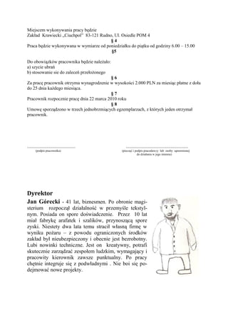 Miejscem wykonywania pracy będzie
Zakład Krawiecki „Ciuchpol” 83-121 Rudno, Ul. Osiedle POM 4
                                        §4
Praca będzie wykonywana w wymiarze od poniedziałku do piątku od godziny 6.00 – 15.00
                                        §5

Do obowiązków pracownika będzie należało:
a) szycie ubrań
b) stosowanie sie do zaleceń przełożonego
                                           §6
Za pracę pracownik otrzyma wynagrodzenie w wysokości 2.000 PLN za miesiąc płatne z dołu
do 25 dnia każdego miesiąca.
                                           §7
Pracownik rozpocznie pracę dnia 22 marca 2010 roku
                                           §8
Umowę sporządzono w trzech jednobrzmiących egzemplarzach, z których jeden otrzymał
pracownik.




..........................................       ......................................................
       (podpis pracownika)                     (pieczęć i podpis pracodawcy lub osoby uprawnionej
                                                           do działania w jego imieniu)




Dyrektor
Jan Górecki - 41 lat, biznesmen. Po obronie magi-
sterium rozpoczął działalność w przemyśle tekstyl-
nym. Posiada on spore doświadczenie. Przez 10 lat
miał fabrykę arafatek i szalików, przynoszącą spore
zyski. Niestety dwa lata temu stracił własną firmę w
wyniku pożaru – z powodu ograniczonych środków
zakład był nieubezpieczony i obecnie jest bezrobotny.
Lubi nowinki techniczne. Jest on kreatywny, potrafi
skutecznie zarządzać zespołem ludzkim, wymagający i
pracowity kierownik zawsze punktualny. Po pracy
chętnie integruje się z podwładnymi . Nie boi się po-
dejmować nowe projekty.
 