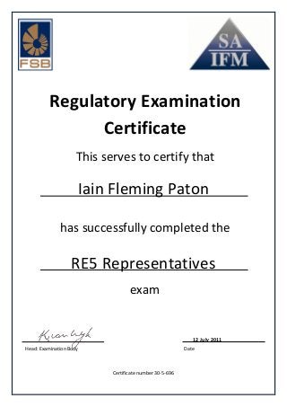 Regulatory Examination
Certificate
This serves to certify that
has successfully completed the
DateHead: Examination Body
Certificate number 30-5-696
12 July 2011
Iain Fleming Paton
RE5 Representatives
exam
 