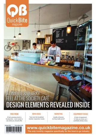 Free-from Menu ideas Marketing Equipment focus
A fast, growing trend in
foodservice - look inside to
see what you should offer
Tuck into the breakfast
market: inspiration inside
Loyalty schemes:
do they really work?
A look at equipment
to help you brew up a
profitable drinks menu
www.quickbitemagazine.co.uk
The only monthly magazine specifically for the food-to-go industry
January 2015 Print edition £3.25
A unique & quirky
feel at the Society Café
Design elements revealed inside
 
