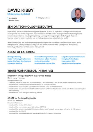 DAVID KIBBY
Infrastructure Architect
dkibby7@gmail.com314-604-5294
Phoenix,	Arizona
SENIOR	TECHNOLOGY	EXECUTIVE
AREAS	OF	EXPERTISE
TRANSFORMATIONAL		INITIATIVES
s _
+
Experienced,	results-oriented	technology	executive	with	30	years	of	experience	in	design	and	architecture	
development,	and	staff	management.	Have	led	technical	and	business	development	of	multiple,	large-scale	
infrastructure	initiatives,	including	the	planning	&	strategy	for	integrating	the	Wells	Fargo	&	Wachovia	
financial	networks	which	resulted	in	one	of	the	largest	corporate	networks	in	the	world.
Skilled	in	identifying	and	evaluating	emerging	technologies	that	can	deliver	transformational	impact	at	the	
enterprise	level.	Strong	conceptual,	analytical,	and	communications	skills.	Accomplished	at	explaining	
technology	in	business	terms	to	senior	management.	
Strategic	Planning	
Global	Technology	Deployment		
Leadership/Team	Development	
Consensus	Building
Decision	Making		Performance	
Optimization	&	Best	Practices	
Business	Knowledge				
Organizational	Partnership
Large	Enterprise	Infrastructure	
Emerging	Technologies	
Presentation	Skills							
Executive	Communication
Internet	of	Things	-	Network	as	a	Service	(NaaS)
2014	-	ongoing Wells	Fargo
 Developed	Internet	of	Things	(IoT)	air-gapped	network	–	key	component	of	Cyber	Security	network	segmentation	initiative
 Introduced	first	purpose-built	secure	internet	network	for	corporate	use	cases	
 Introduced	first	NaaS	concept	to	expedite	the	time	to	market	based	on	immediate	needs
 Introduced	first	next-generation	Unified	Threat	Management	(UTM)	firewall	appliance	to	provide	cost-effective	secure/encrypted	
VPN	connectivity
 Introduced	first	"cloud-managed"		networking	platform
r +
Disruptive	Infrastructure
4G-LTE	for	Business	Continuity
2012	-	2014 Wells	Fargo
 Introduced	first	wireless	WAN	solution
 Introduced	first	enterprise	encrypted	WAN	solution	(GETVPN)
 Introduced	first	network	mobility		(NEMO)	solution	allowing	use	of	private	IP	address	space	with	carrier	4G-LTE		network
 Introduced	first	4G-LTE	ATM	
 Introduced	first	mobile	banking	vehicle	leverage	wireless	(4G-LTE)	network	connectivity
r +
Disruptive	Infrastructure
 
