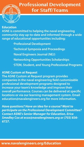 Education
ASNE is committed to helping the naval engineering
community stay up-to-date and informed through a wide
range of educational opportunities including:
	 .Professional Development
	 .Technical Symposia and Proceedings
	 .Naval Engineers Journal (NEJ)
	 .Networking Opportunities Scholarships
	 .STEM, Student, and Young Professional Programs
ASNE Custom at Request
The ASNE Custom at Request program provides
companies in the naval engineering field customizable
professional development programs designed to
increase your team’s knowledge and improve their
overall performance. Courses can be delivered at specific
locations or via our learning management system. Email
education@navalengineers.org for more information.
Have questions? Have an idea for a course? Want to
participate on the Professional Development Committee?
Contact ASNE’s Senior Manager for Education, Erica
Smedley Cox at ecox@navalengineers.org or (703) 836-
6727.
Professional Development
for Staff/Teams
www.navalengineers.org/Education
 