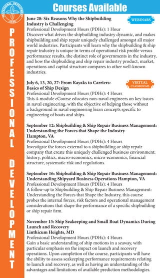 June 28: Six Reasons Why the Shipbuilding
Industry is Challenging
Professional Development Hours (PDHs): 1 Hour
Discover what drives the shipbuilding industry dynamic, and makes
shipbuilding and ship repair uniquely challenged amongst all major
world industries. Participants will learn why the shipbuilding & ship
repair industry is unique in terms of operational risk profile versus
performance results, the distinct role of governments in the industry,
and how the shipbuilding and ship repair industry product, market,
operations and capital structure compares to other well-known
industries.
July 6, 13, 20, 27: From Kayaks to Carriers:
Basics of Ship Design
Professional Development Hours (PDHs): 4 Hours
This 4-module eCourse educates non-naval engineers on key issues
in naval engineering, with the objective of helping those without
a background in naval engineering learn concepts specific to
engineering of boats and ships.
September 12: Shipbuilding & Ship Repair Business Management:
Understanding the Forces that Shape the Industry
Hampton, VA
Professional Development Hours (PDHs): 4 Hours
Investigate the forces external to a shipbuilding or ship repair
company that create this uniquely challenged business environment:
history, politics, macro-economics, micro-economics, financial
structure, systematic risk and regulations.
September 16: Shipbuilding & Ship Repair Business Management:
Understanding Shipyard Business Operations Hampton, VA
Professional Development Hours (PDHs): 4 Hours
A follow-up to Shipbuilding & Ship Repair Business Management:
Understanding the Forces that Shape the Industry, this course
probes the internal forces, risk factors and operational management
considerations that shape the performance of a specific shipbuilding
or ship repair firm.
November 15: Ship Seakeeping and Small Boat Dynamics During
Launch and Recovery
Linthicum Heights, MD
Professional Development Hours (PDHs): 4 Hours
Gain a basic understanding of ship motions in a seaway, with
particular emphasis on the impact on launch and recovery
operations. Upon completion of the course, participants will have
the ability to assess seakeeping performance requirements relating
to launch and recovery, as well as having an understanding of the
advantages and limitations of available prediction methodologies.
P
R
O
F
E
S
S
I
O
N
A
L
D
E
V
E
L
O
P
M
E
N
T
Courses Available
 