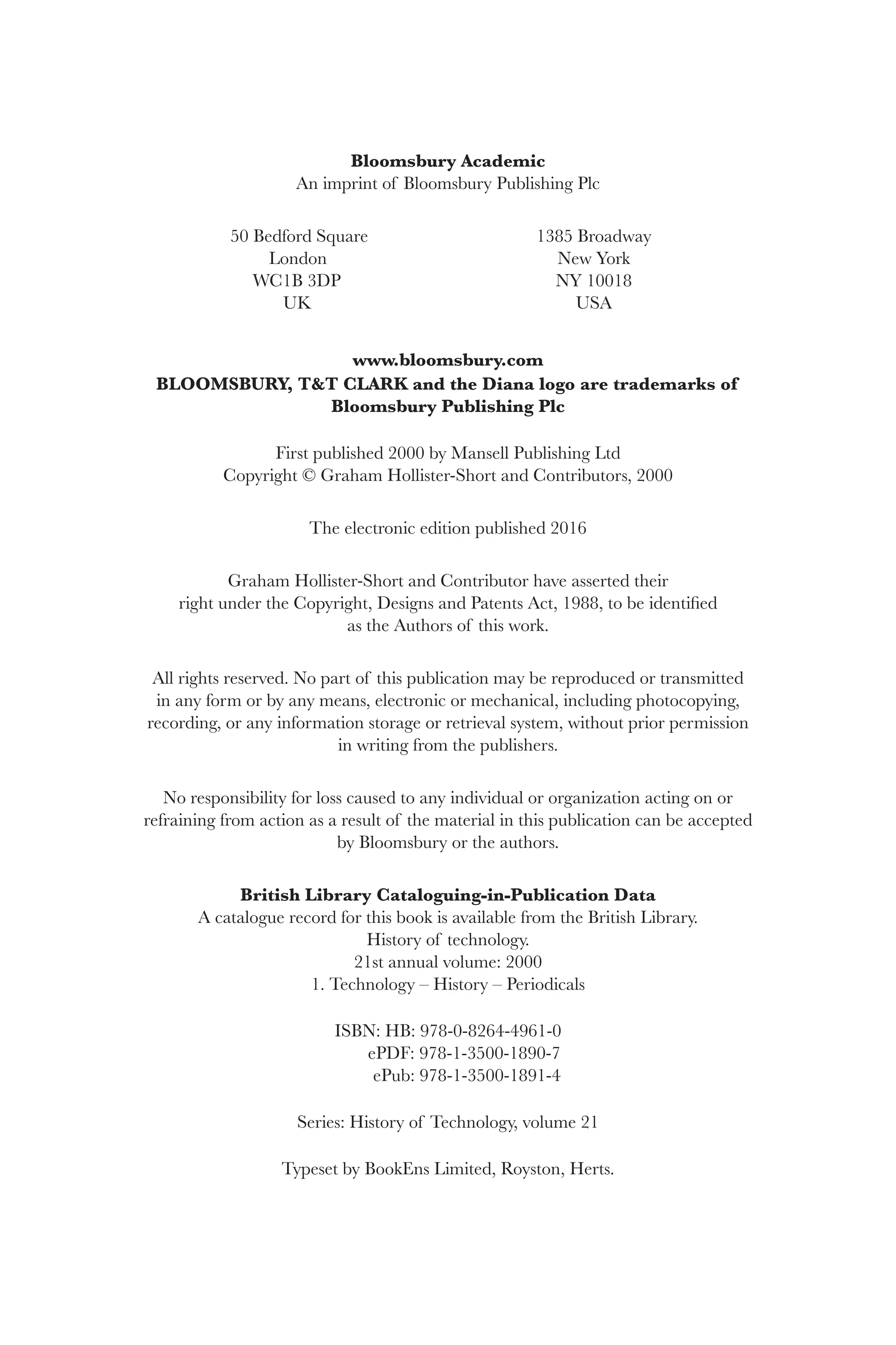 Bloomsbury Academic
An imprint of Bloomsbury Publishing Plc
50 Bedford Square 1385 Broadway
London New York
WC1B 3DP NY 10018
UK USA
www.bloomsbury.com
BLOOMSBURY, T&T CLARK and the Diana logo are trademarks of
Bloomsbury Publishing Plc
First published 2000 by Mansell Publishing Ltd
Copyright © Graham Hollister-Short and Contributors, 2000
The electronic edition published 2016
Graham Hollister-Short and Contributor have asserted their
right under the Copyright, Designs and Patents Act, 1988, to be identified
as the Authors of this work.
All rights reserved. No part of this publication may be reproduced or transmitted
in any form or by any means, electronic or mechanical, including photocopying,
recording, or any information storage or retrieval system, without prior permission
in writing from the publishers.
No responsibility for loss caused to any individual or organization acting on or
refraining from action as a result of the material in this publication can be accepted
by Bloomsbury or the authors.
British Library Cataloguing-in-Publication Data
A catalogue record for this book is available from the British Library.
History of technology.
21st annual volume: 2000
1. Technology – History – Periodicals
ISBN: HB: 978-0-8264-4961-0
ePDF: 978-1-3500-1890-7
ePub: 978-1-3500-1891-4
Series: History of Technology, volume 21
Typeset by BookEns Limited, Royston, Herts.
 