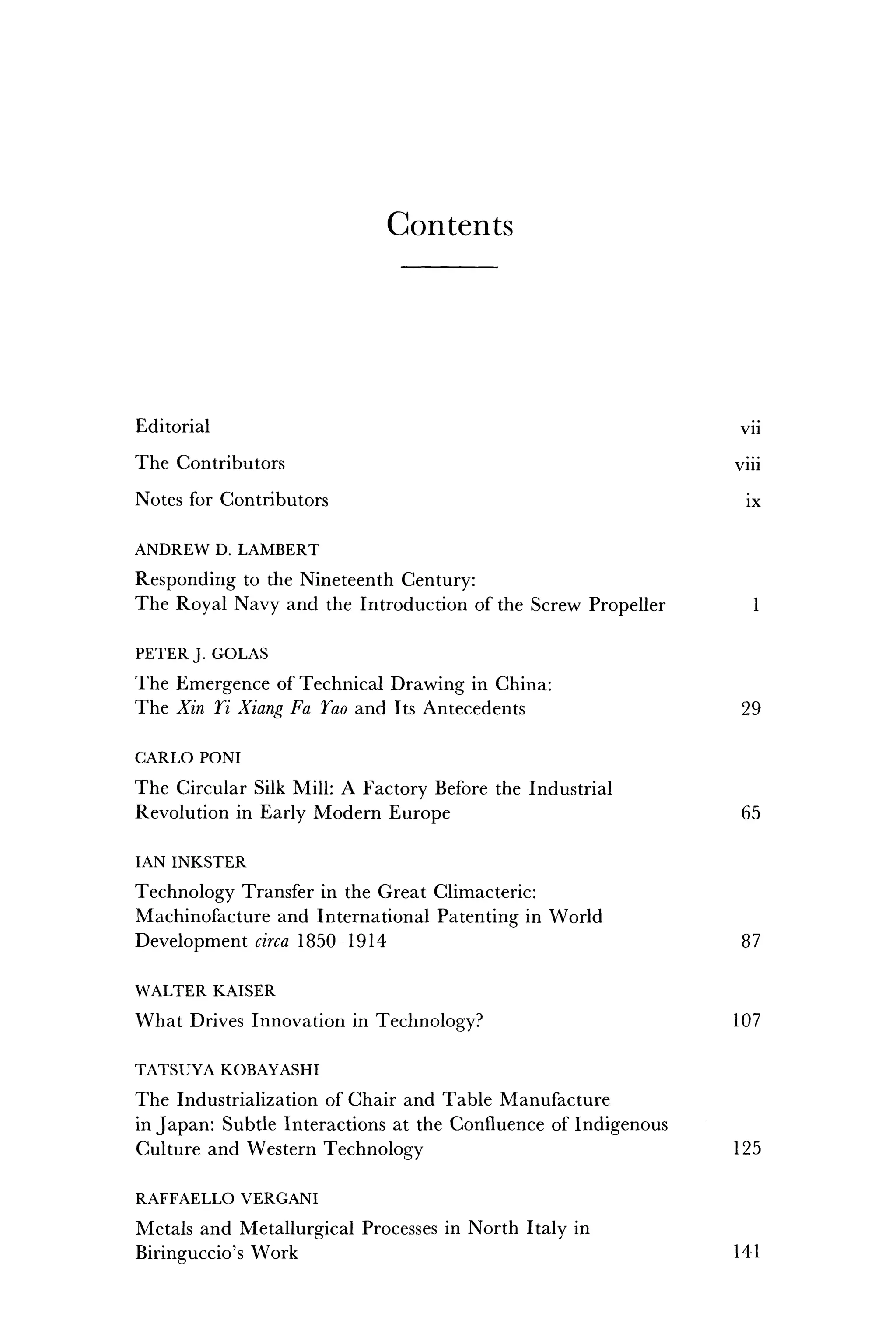 C o n t e n t s
Editorial vii
The Contributors viii
Notes for Contributors ix
ANDREW D. LAMBERT
Responding to the Nineteenth Century:
The Royal Navy and the Introduction of the Screw Propeller 1
PETER J. GOLAS
The Emergence of Technical Drawing in China:
The Xin Ti Xiang Fa Tao and Its Antecedents 29
CARLO PONI
The Circular Silk Mill: A Factory Before the Industrial
Revolution in Early Modern Europe 65
IAN INKSTER
Technology Transfer in the Great Climacteric:
Machinofacture and International Patenting in World
Development circa 1850-1914 87
WALTER KAISER
What Drives Innovation in Technology? 107
TATSUYA KOBAYASHI
The Industrialization of Chair and Table Manufacture
in Japan: Subtle Interactions at the Confluence of Indigenous
Culture and Western Technology 125
RAFFAELLO VERGANI
Metals and Metallurgical Processes in North Italy in
Biringuccio's Work 141
 