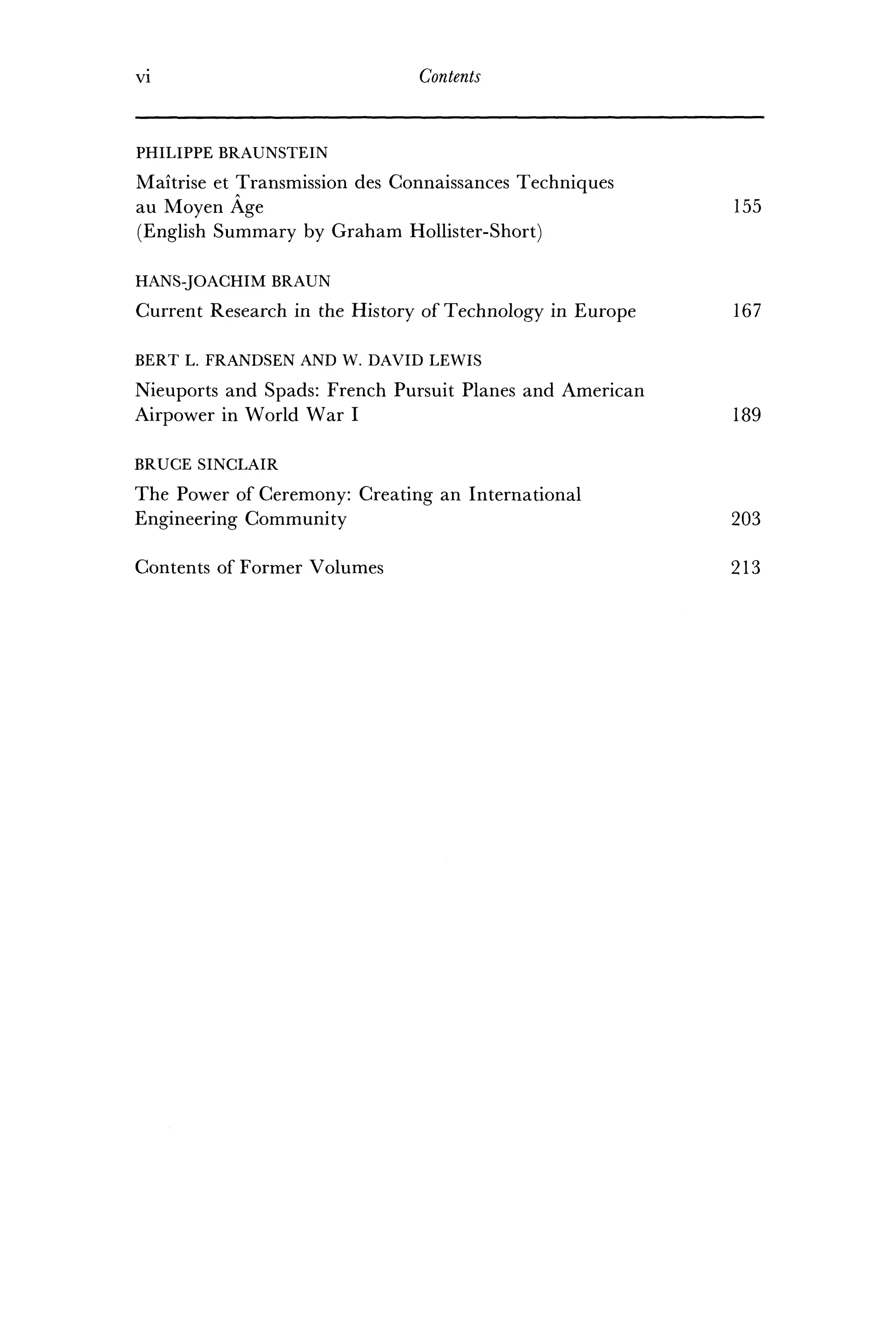 VI Contents
PHILIPPE BRAUNSTEIN
Maitrise et Transmission des Connaissances Techniques
au Moyen Age 155
(English Summary by Graham Hollister-Short)
HANS-JOACHIM BRAUN
Current Research in the History of Technology in Europe 167
BERT L. FRANDSEN AND W. DAVID LEWIS
Nieuports and Spads: French Pursuit Planes and American
Airpower in World War I 189
BRUCE SINCLAIR
The Power of Ceremony: Creating an International
Engineering Community 203
Contents of Former Volumes 213
 