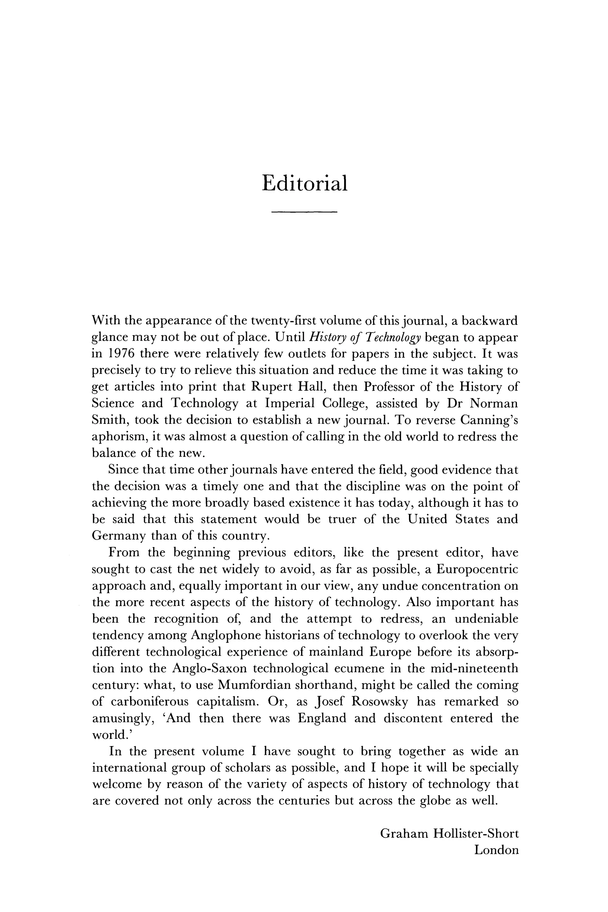 E d i t o r i a l
With the appearance of the twenty-first volume of this journal, a backward
glance may not be out of place. Until History of Technology began to appear
in 1976 there were relatively few outlets for papers in the subject. It was
precisely to try to relieve this situation and reduce the time it was taking to
get articles into print that Rupert Hall, then Professor of the History of
Science and Technology at Imperial College, assisted by Dr Norman
Smith, took the decision to establish a new journal. To reverse Canning's
aphorism, it was almost a question of calling in the old world to redress the
balance of the new.
Since that time other journals have entered the field, good evidence that
the decision was a timely one and that the discipline was on the point of
achieving the more broadly based existence it has today, although it has to
be said that this statement would be truer of the United States and
Germany than of this country.
From the beginning previous editors, like the present editor, have
sought to cast the net widely to avoid, as far as possible, a Europocentric
approach and, equally important in our view, any undue concentration on
the more recent aspects of the history of technology. Also important has
been the recognition of, and the attempt to redress, an undeniable
tendency among Anglophone historians of technology to overlook the very
different technological experience of mainland Europe before its absorp-
tion into the Anglo-Saxon technological ecumene in the mid-nineteenth
century: what, to use Mumfordian shorthand, might be called the coming
of carboniferous capitalism. Or, as Josef Rosowsky has remarked so
amusingly, 'And then there was England and discontent entered the
world.'
In the present volume I have sought to bring together as wide an
international group of scholars as possible, and I hope it will be specially
welcome by reason of the variety of aspects of history of technology that
are covered not only across the centuries but across the globe as well.
Graham Hollister-Short
London
 