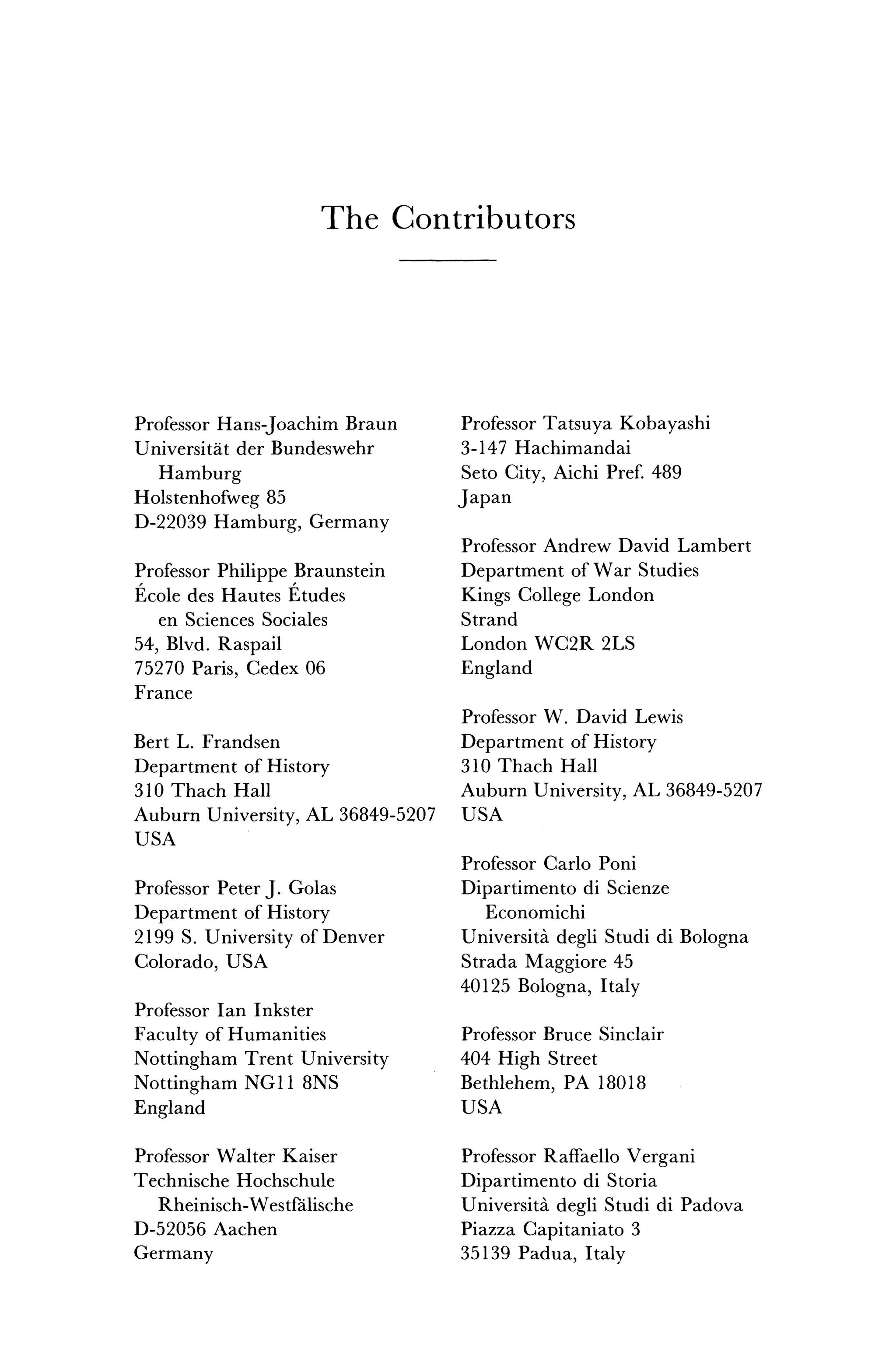 T h e C o n t r i b u t o r s
Professor Hans-Joachim Braun
Universitat der Bundeswehr
Hamburg
Holstenhofweg 85
D-22039 Hamburg, Germany
Professor Philippe Braunstein
Ecole des Hautes Etudes
en Sciences Sociales
54, Blvd. Raspail
75270 Paris, Cedex 06
France
Bert L. Frandsen
Department of History
310 Thach Hall
Auburn University, AL 36849-5207
USA
Professor Peter J. Golas
Department of History
2199 S. University of Denver
Colorado, USA
Professor Ian Inkster
Faculty of Humanities
Nottingham Trent University
Nottingham NG11 8NS
England
Professor Walter Kaiser
Technische Hochschule
Rheinisch-Westfalische
D-52056 Aachen
Germany
Professor Tatsuya Kobayashi
3-147 Hachimandai
Seto City, Aichi Pref. 489
Japan
Professor Andrew David Lambert
Department of War Studies
Kings College London
Strand
London WC2R 2LS
England
Professor W. David Lewis
Department of History
310 Thach Hall
Auburn University, AL 36849-5207
USA
Professor Carlo Poni
Dipartimento di Scienze
Economichi
Universita degli Studi di Bologna
Strada Maggiore 45
40125 Bologna, Italy
Professor Bruce Sinclair
404 High Street
Bethlehem, PA 18018
USA
Professor Raffaello Vergani
Dipartimento di Storia
Universita degli Studi di Padova
Piazza Capitaniato 3
35139 Padua, Italy
 