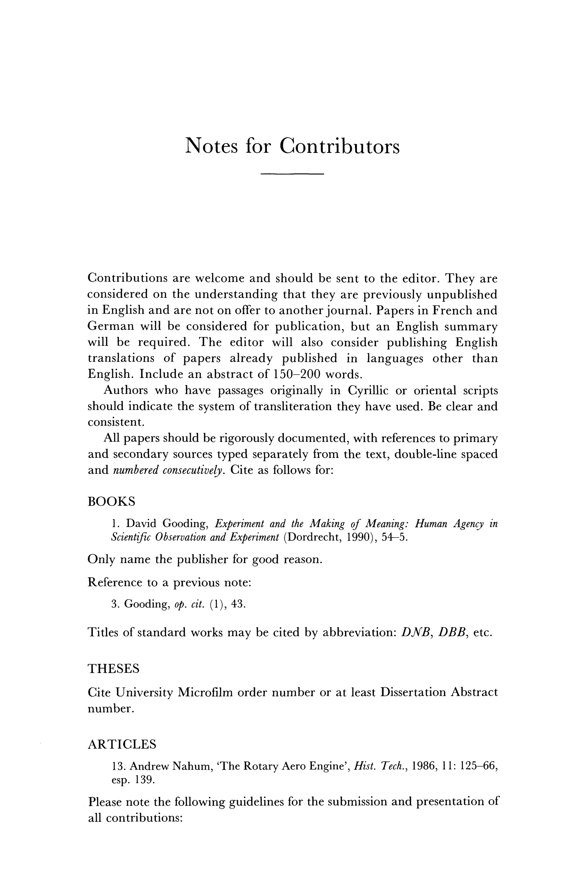 N o t e s f o r C o n t r i b u t o r s
Contributions are welcome and should be sent to the editor. They are
considered on the understanding that they are previously unpublished
in English and are not on offer to another journal. Papers in French and
German will be considered for publication, but an English summary
will be required. The editor will also consider publishing English
translations of papers already published in languages other than
English. Include an abstract of 150-200 words.
Authors who have passages originally in Cyrillic or oriental scripts
should indicate the system of transliteration they have used. Be clear and
consistent.
All papers should be rigorously documented, with references to primary
and secondary sources typed separately from the text, double-line spaced
and numbered consecutively. Cite as follows for:
BOOKS
1. David Gooding, Experiment and the Making of Meaning: Human Agency in
Scientific Observation and Experiment (Dordrecht, 1990), 54-5.
Only name the publisher for good reason.
Reference to a previous note:
3. Gooding, op. cit. (1), 43.
Titles of standard works may be cited by abbreviation: DJVB, DBB, etc.
THESES
Cite University Microfilm order number or at least Dissertation Abstract
number.
ARTICLES
13. Andrew Nahum, 'The Rotary Aero Engine', Hist. Tech., 1986, 11: 125-66,
esp. 139.
Please note the following guidelines for the submission and presentation of
all contributions:
 
