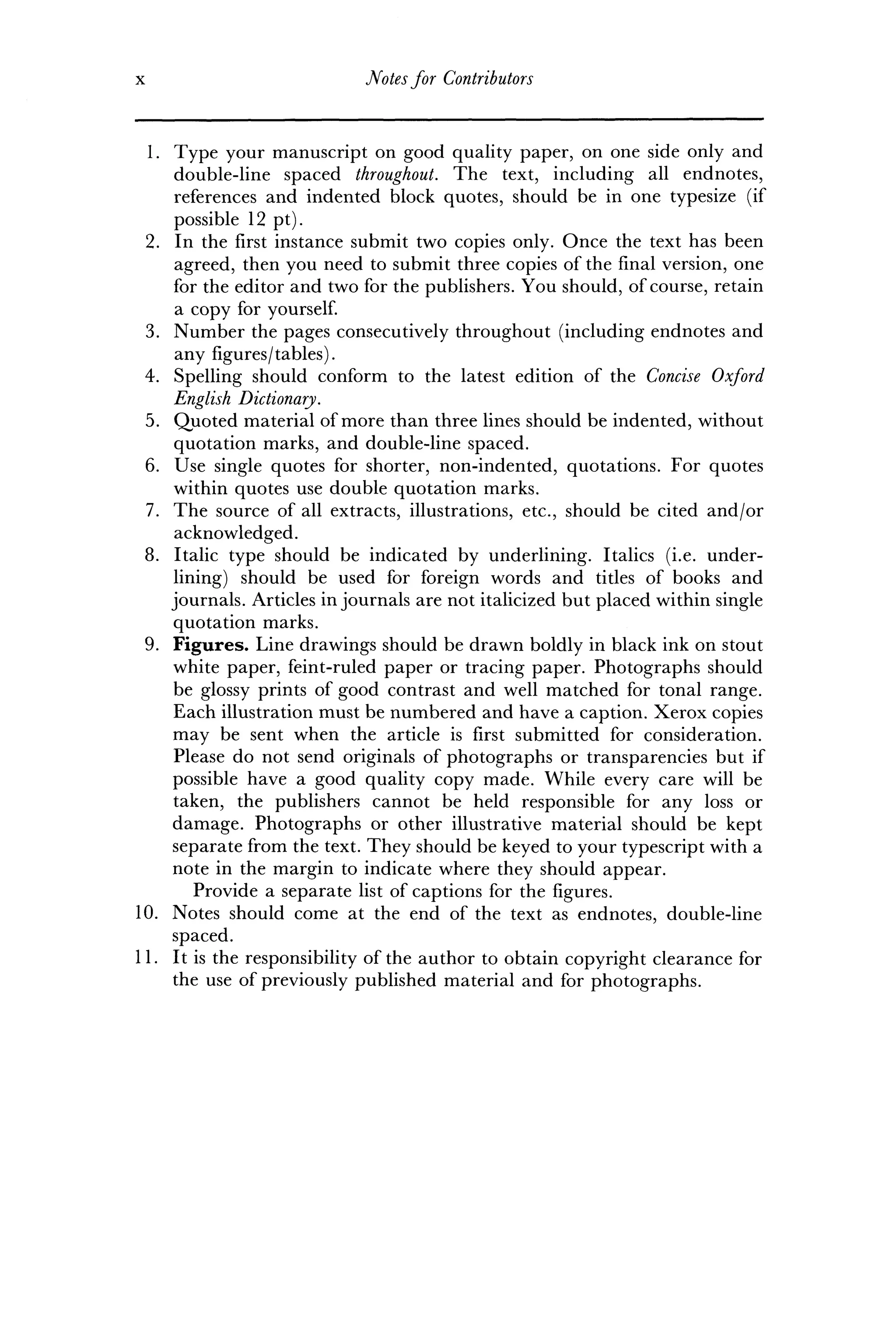 x Notesfor Contributors
1. Type your manuscript on good quality paper, on one side only and
double-line spaced throughout. The text, including all endnotes,
references and indented block quotes, should be in one typesize (if
possible 12 pt).
2. In the first instance submit two copies only. Once the text has been
agreed, then you need to submit three copies of the final version, one
for the editor and two for the publishers. You should, of course, retain
a copy for yourself.
3. Number the pages consecutively throughout (including endnotes and
any figures/tables).
4. Spelling should conform to the latest edition of the Concise Oxford
English Dictionary.
5. Quoted material of more than three lines should be indented, without
quotation marks, and double-line spaced.
6. Use single quotes for shorter, non-indented, quotations. For quotes
within quotes use double quotation marks.
7. The source of all extracts, illustrations, etc., should be cited and/or
acknowledged.
8. Italic type should be indicated by underlining. Italics (i.e. under-
lining) should be used for foreign words and titles of books and
journals. Articles in journals are not italicized but placed within single
quotation marks.
9. Figures. Line drawings should be drawn boldly in black ink on stout
white paper, feint-ruled paper or tracing paper. Photographs should
be glossy prints of good contrast and well matched for tonal range.
Each illustration must be numbered and have a caption. Xerox copies
may be sent when the article is first submitted for consideration.
Please do not send originals of photographs or transparencies but if
possible have a good quality copy made. While every care will be
taken, the publishers cannot be held responsible for any loss or
damage. Photographs or other illustrative material should be kept
separate from the text. They should be keyed to your typescript with a
note in the margin to indicate where they should appear.
Provide a separate list of captions for the figures.
10. Notes should come at the end of the text as endnotes, double-line
spaced.
11. It is the responsibility of the author to obtain copyright clearance for
the use of previously published material and for photographs.
 