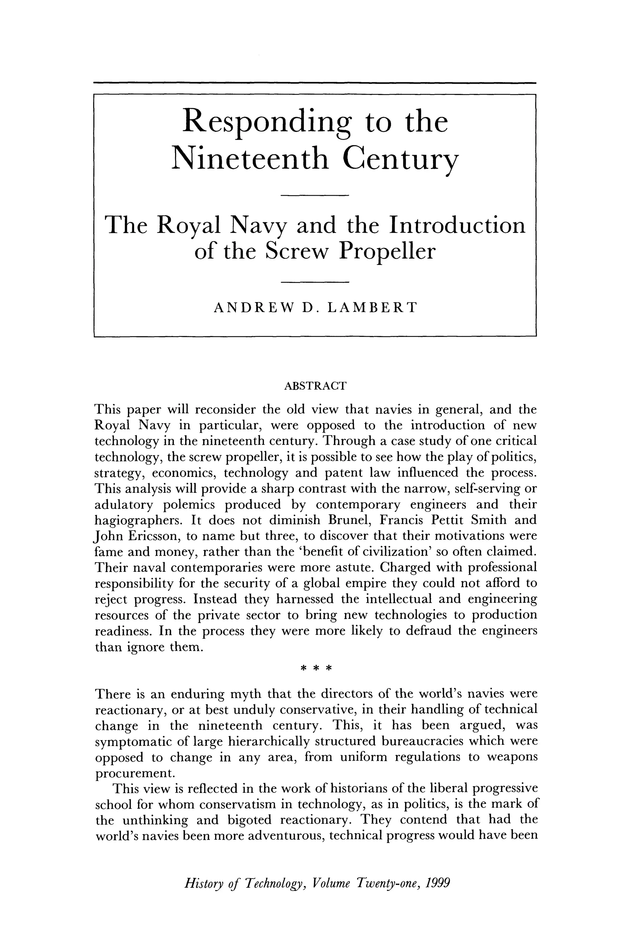 R e s p o n d i n g t o t h e
N i n e t e e n t h C e n t u r y
T h e R o y a l N a v y a n d t h e I n t r o d u c t i o n
o f t h e S c r e w P r o p e l l e r
A N D R E W D. L A M B E R T
ABSTRACT
This paper will reconsider the old view that navies in general, and the
Royal Navy in particular, were opposed to the introduction of new
technology in the nineteenth century. Through a case study of one critical
technology, the screw propeller, it is possible to see how the play of politics,
strategy, economics, technology and patent law influenced the process.
This analysis will provide a sharp contrast with the narrow, self-serving or
adulatory polemics produced by contemporary engineers and their
hagiographers. It does not diminish Brunei, Francis Pettit Smith and
John Ericsson, to name but three, to discover that their motivations were
fame and money, rather than the 'benefit of civilization' so often claimed.
Their naval contemporaries were more astute. Charged with professional
responsibility for the security of a global empire they could not afford to
reject progress. Instead they harnessed the intellectual and engineering
resources of the private sector to bring new technologies to production
readiness. In the process they were more likely to defraud the engineers
than ignore them.
* * *
There is an enduring myth that the directors of the world's navies were
reactionary, or at best unduly conservative, in their handling of technical
change in the nineteenth century. This, it has been argued, was
symptomatic of large hierarchically structured bureaucracies which were
opposed to change in any area, from uniform regulations to weapons
procurement.
This view is reflected in the work of historians of the liberal progressive
school for whom conservatism in technology, as in politics, is the mark of
the unthinking and bigoted reactionary. They contend that had the
world's navies been more adventurous, technical progress would have been
History of Technology, Volume Twenty-one, 1999
 