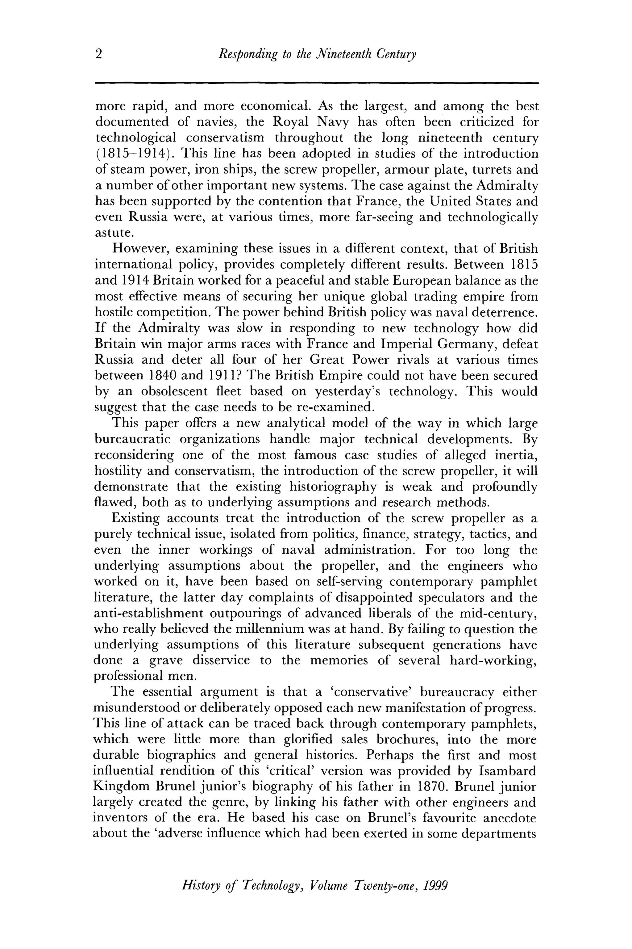 2 Responding to the Nineteenth Century
more rapid, and more economical. As the largest, and among the best
documented of navies, the Royal Navy has often been criticized for
technological conservatism throughout the long nineteenth century
(1815-1914). This line has been adopted in studies of the introduction
of steam power, iron ships, the screw propeller, armour plate, turrets and
a number of other important new systems. The case against the Admiralty
has been supported by the contention that France, the United States and
even Russia were, at various times, more far-seeing and technologically
astute.
However, examining these issues in a different context, that of British
international policy, provides completely different results. Between 1815
and 1914 Britain worked for a peaceful and stable European balance as the
most effective means of securing her unique global trading empire from
hostile competition. The power behind British policy was naval deterrence.
If the Admiralty was slow in responding to new technology how did
Britain win major arms races with France and Imperial Germany, defeat
Russia and deter all four of her Great Power rivals at various times
between 1840 and 1911? The British Empire could not have been secured
by an obsolescent fleet based on yesterday's technology. This would
suggest that the case needs to be re-examined.
This paper offers a new analytical model of the way in which large
bureaucratic organizations handle major technical developments. By
reconsidering one of the most famous case studies of alleged inertia,
hostility and conservatism, the introduction of the screw propeller, it will
demonstrate that the existing historiography is weak and profoundly
flawed, both as to underlying assumptions and research methods.
Existing accounts treat the introduction of the screw propeller as a
purely technical issue, isolated from politics, finance, strategy, tactics, and
even the inner workings of naval administration. For too long the
underlying assumptions about the propeller, and the engineers who
worked on it, have been based on self-serving contemporary pamphlet
literature, the latter day complaints of disappointed speculators and the
anti-establishment outpourings of advanced liberals of the mid-century,
who really believed the millennium was at hand. By failing to question the
underlying assumptions of this literature subsequent generations have
done a grave disservice to the memories of several hard-working,
professional men.
The essential argument is that a 'conservative' bureaucracy either
misunderstood or deliberately opposed each new manifestation of progress.
This line of attack can be traced back through contemporary pamphlets,
which were little more than glorified sales brochures, into the more
durable biographies and general histories. Perhaps the first and most
influential rendition of this 'critical' version was provided by Isambard
Kingdom Brunei junior's biography of his father in 1870. Brunei junior
largely created the genre, by linking his father with other engineers and
inventors of the era. He based his case on Brunei's favourite anecdote
about the 'adverse influence which had been exerted in some departments
History of Technology, Volume Twenty-one, 1999
 