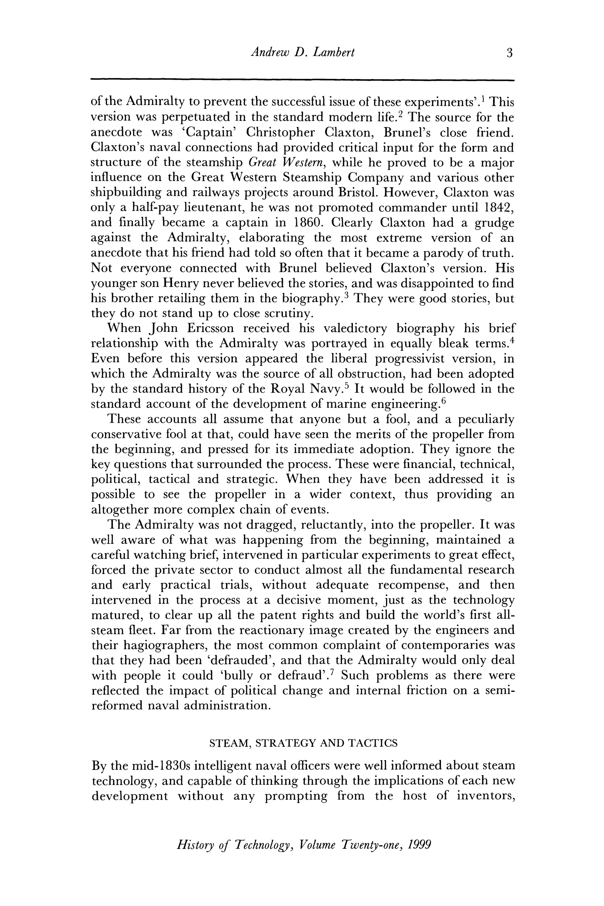 Andrew D. Lambert 3
of the Admiralty to prevent the successful issue of these experiments'.1
This
version was perpetuated in the standard modern life.2
The source for the
anecdote was 'Captain' Christopher Claxton, Brunei's close friend.
Claxton's naval connections had provided critical input for the form and
structure of the steamship Great Western, while he proved to be a major
influence on the Great Western Steamship Company and various other
shipbuilding and railways projects around Bristol. However, Claxton was
only a half-pay lieutenant, he was not promoted commander until 1842,
and finally became a captain in 1860. Clearly Claxton had a grudge
against the Admiralty, elaborating the most extreme version of an
anecdote that his friend had told so often that it became a parody of truth.
Not everyone connected with Brunei believed Claxton's version. His
younger son Henry never believed the stories, and was disappointed to find
his brother retailing them in the biography.3
They were good stories, but
they do not stand up to close scrutiny.
When John Ericsson received his valedictory biography his brief
relationship with the Admiralty was portrayed in equally bleak terms.4
Even before this version appeared the liberal progressivist version, in
which the Admiralty was the source of all obstruction, had been adopted
by the standard history of the Royal Navy.5
It would be followed in the
standard account of the development of marine engineering.6
These accounts all assume that anyone but a fool, and a peculiarly
conservative fool at that, could have seen the merits of the propeller from
the beginning, and pressed for its immediate adoption. They ignore the
key questions that surrounded the process. These were financial, technical,
political, tactical and strategic. When they have been addressed it is
possible to see the propeller in a wider context, thus providing an
altogether more complex chain of events.
The Admiralty was not dragged, reluctantly, into the propeller. It was
well aware of what was happening from the beginning, maintained a
careful watching brief, intervened in particular experiments to great effect,
forced the private sector to conduct almost all the fundamental research
and early practical trials, without adequate recompense, and then
intervened in the process at a decisive moment, just as the technology
matured, to clear up all the patent rights and build the world's first all-
steam fleet. Far from the reactionary image created by the engineers and
their hagiographers, the most common complaint of contemporaries was
that they had been 'defrauded', and that the Admiralty would only deal
with people it could 'bully or defraud'.7
Such problems as there were
reflected the impact of political change and internal friction on a semi-
reformed naval administration.
STEAM, STRATEGY AND TACTICS
By the mid-1830s intelligent naval officers were well informed about steam
technology, and capable of thinking through the implications of each new
development without any prompting from the host of inventors,
History of Technology, Volume Twenty-one, 1999
 