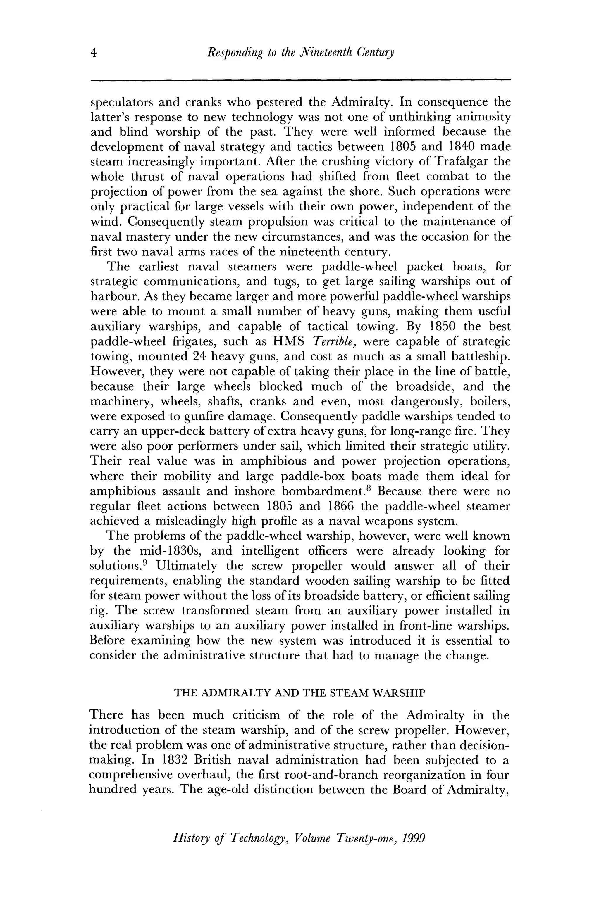 4 Responding to the Nineteenth Century
speculators and cranks who pestered the Admiralty. In consequence the
latter's response to new technology was not one of unthinking animosity
and blind worship of the past. They were well informed because the
development of naval strategy and tactics between 1805 and 1840 made
steam increasingly important. After the crushing victory of Trafalgar the
whole thrust of naval operations had shifted from fleet combat to the
projection of power from the sea against the shore. Such operations were
only practical for large vessels with their own power, independent of the
wind. Consequently steam propulsion was critical to the maintenance of
naval mastery under the new circumstances, and was the occasion for the
first two naval arms races of the nineteenth century.
The earliest naval steamers were paddle-wheel packet boats, for
strategic communications, and tugs, to get large sailing warships out of
harbour. As they became larger and more powerful paddle-wheel warships
were able to mount a small number of heavy guns, making them useful
auxiliary warships, and capable of tactical towing. By 1850 the best
paddle-wheel frigates, such as HMS Terrible, were capable of strategic
towing, mounted 24 heavy guns, and cost as much as a small battleship.
However, they were not capable of taking their place in the line of battle,
because their large wheels blocked much of the broadside, and the
machinery, wheels, shafts, cranks and even, most dangerously, boilers,
were exposed to gunfire damage. Consequently paddle warships tended to
carry an upper-deck battery of extra heavy guns, for long-range fire. They
were also poor performers under sail, which limited their strategic utility.
Their real value was in amphibious and power projection operations,
where their mobility and large paddle-box boats made them ideal for
amphibious assault and inshore bombardment.8
Because there were no
regular fleet actions between 1805 and 1866 the paddle-wheel steamer
achieved a misleadingly high profile as a naval weapons system.
The problems of the paddle-wheel warship, however, were well known
by the mid-1830s, and intelligent officers were already looking for
solutions.9
Ultimately the screw propeller would answer all of their
requirements, enabling the standard wooden sailing warship to be fitted
for steam power without the loss of its broadside battery, or efficient sailing
rig. The screw transformed steam from an auxiliary power installed in
auxiliary warships to an auxiliary power installed in front-line warships.
Before examining how the new system was introduced it is essential to
consider the administrative structure that had to manage the change.
THE ADMIRALTY AND THE STEAM WARSHIP
There has been much criticism of the role of the Admiralty in the
introduction of the steam warship, and of the screw propeller. However,
the real problem was one of administrative structure, rather than decision-
making. In 1832 British naval administration had been subjected to a
comprehensive overhaul, the first root-and-branch reorganization in four
hundred years. The age-old distinction between the Board of Admiralty,
History of Technology, Volume Twenty-one, 1999
 