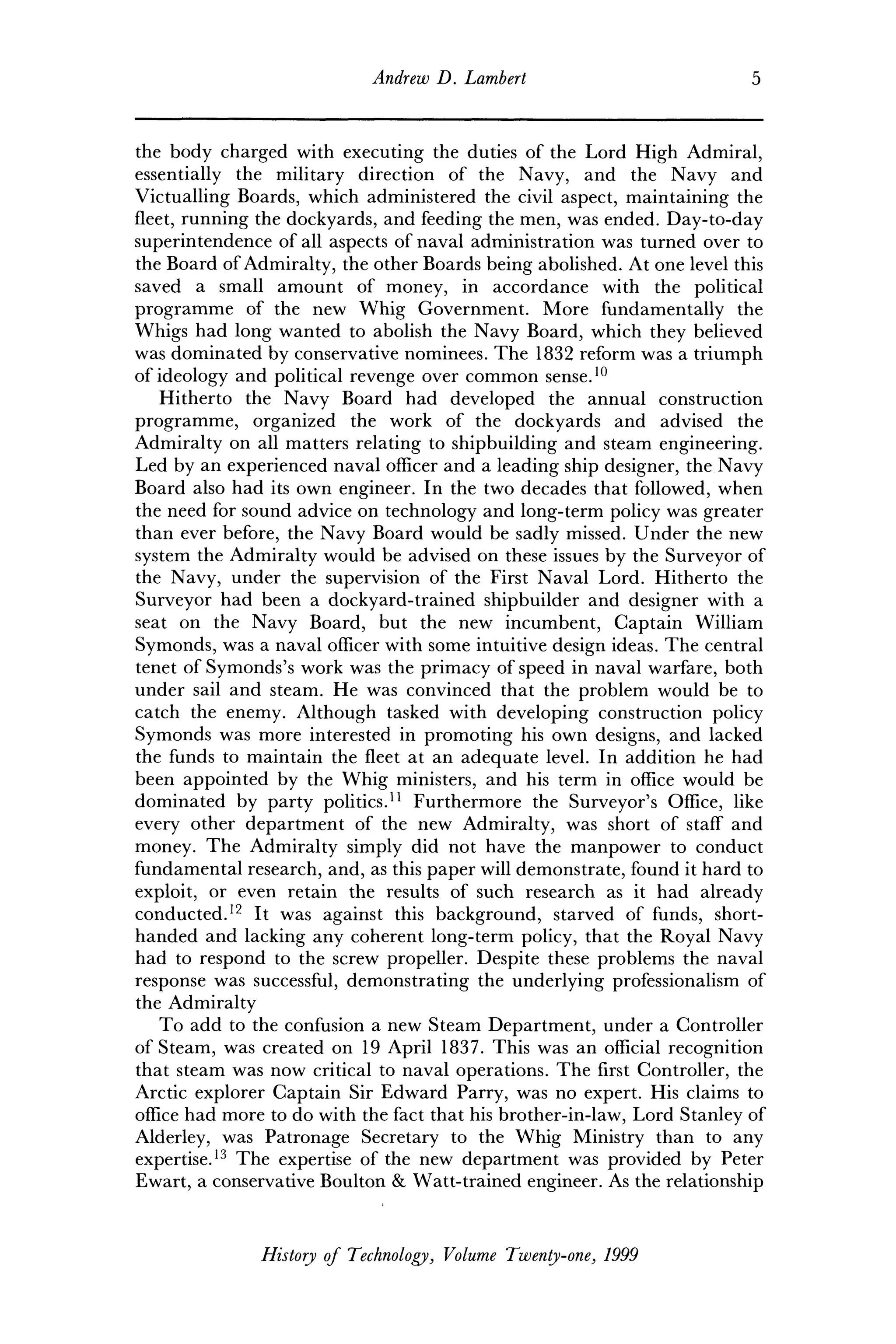 Andrew D. Lambert 5
the body charged with executing the duties of the Lord High Admiral,
essentially the military direction of the Navy, and the Navy and
Victualling Boards, which administered the civil aspect, maintaining the
fleet, running the dockyards, and feeding the men, was ended. Day-to-day
superintendence of all aspects of naval administration was turned over to
the Board of Admiralty, the other Boards being abolished. At one level this
saved a small amount of money, in accordance with the political
programme of the new Whig Government. More fundamentally the
Whigs had long wanted to abolish the Navy Board, which they believed
was dominated by conservative nominees. The 1832 reform was a triumph
of ideology and political revenge over common sense.10
Hitherto the Navy Board had developed the annual construction
programme, organized the work of the dockyards and advised the
Admiralty on all matters relating to shipbuilding and steam engineering.
Led by an experienced naval officer and a leading ship designer, the Navy
Board also had its own engineer. In the two decades that followed, when
the need for sound advice on technology and long-term policy was greater
than ever before, the Navy Board would be sadly missed. Under the new
system the Admiralty would be advised on these issues by the Surveyor of
the Navy, under the supervision of the First Naval Lord. Hitherto the
Surveyor had been a dockyard-trained shipbuilder and designer with a
seat on the Navy Board, but the new incumbent, Captain William
Symonds, was a naval officer with some intuitive design ideas. The central
tenet of Symonds's work was the primacy of speed in naval warfare, both
under sail and steam. He was convinced that the problem would be to
catch the enemy. Although tasked with developing construction policy
Symonds was more interested in promoting his own designs, and lacked
the funds to maintain the fleet at an adequate level. In addition he had
been appointed by the Whig ministers, and his term in office would be
dominated by party politics.11
Furthermore the Surveyor's Office, like
every other department of the new Admiralty, was short of staff and
money. The Admiralty simply did not have the manpower to conduct
fundamental research, and, as this paper will demonstrate, found it hard to
exploit, or even retain the results of such research as it had already
conducted.12
It was against this background, starved of funds, short-
handed and lacking any coherent long-term policy, that the Royal Navy
had to respond to the screw propeller. Despite these problems the naval
response was successful, demonstrating the underlying professionalism of
the Admiralty
To add to the confusion a new Steam Department, under a Controller
of Steam, was created on 19 April 1837. This was an official recognition
that steam was now critical to naval operations. The first Controller, the
Arctic explorer Captain Sir Edward Parry, was no expert. His claims to
office had more to do with the fact that his brother-in-law, Lord Stanley of
Alderley, was Patronage Secretary to the Whig Ministry than to any
expertise.13
The expertise of the new department was provided by Peter
Ewart, a conservative Boulton & Watt-trained engineer. As the relationship
History of Technology, Volume Twenty-one, 1999
 