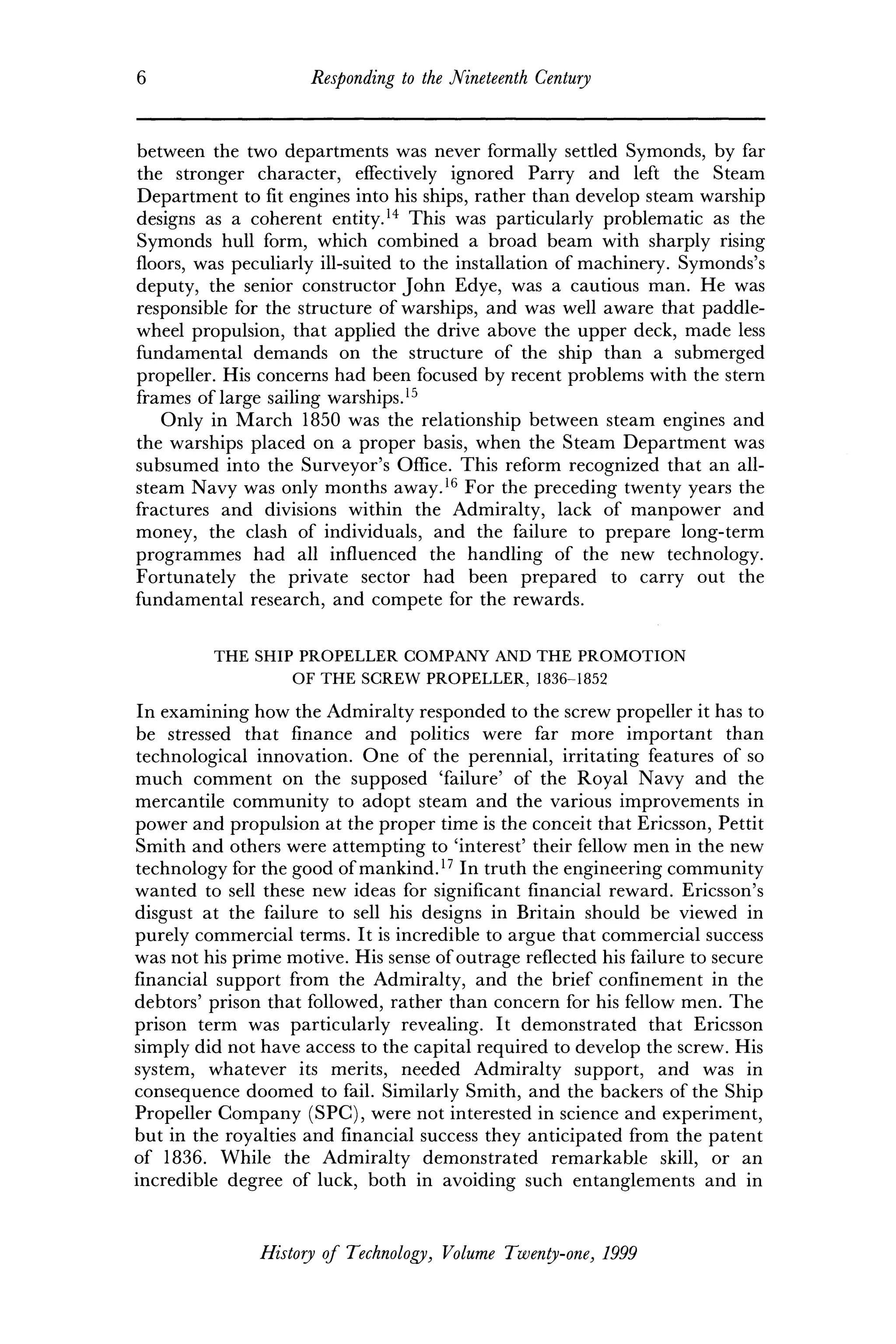 6 Responding to the Nineteenth Century
between the two departments was never formally settled Symonds, by far
the stronger character, effectively ignored Parry and left the Steam
Department to fit engines into his ships, rather than develop steam warship
designs as a coherent entity.14
This was particularly problematic as the
Symonds hull form, which combined a broad beam with sharply rising
floors, was peculiarly ill-suited to the installation of machinery. Symonds's
deputy, the senior constructor John Edye, was a cautious man. He was
responsible for the structure of warships, and was well aware that paddle-
wheel propulsion, that applied the drive above the upper deck, made less
fundamental demands on the structure of the ship than a submerged
propeller. His concerns had been focused by recent problems with the stern
frames of large sailing warships.15
Only in March 1850 was the relationship between steam engines and
the warships placed on a proper basis, when the Steam Department was
subsumed into the Surveyor's Office. This reform recognized that an all-
steam Navy was only months away.16
For the preceding twenty years the
fractures and divisions within the Admiralty, lack of manpower and
money, the clash of individuals, and the failure to prepare long-term
programmes had all influenced the handling of the new technology.
Fortunately the private sector had been prepared to carry out the
fundamental research, and compete for the rewards.
THE SHIP PROPELLER COMPANY AND THE PROMOTION
OF THE SCREW PROPELLER, 1836-1852
In examining how the Admiralty responded to the screw propeller it has to
be stressed that finance and politics were far more important than
technological innovation. One of the perennial, irritating features of so
much comment on the supposed 'failure' of the Royal Navy and the
mercantile community to adopt steam and the various improvements in
power and propulsion at the proper time is the conceit that Ericsson, Pettit
Smith and others were attempting to 'interest' their fellow men in the new
technology for the good of mankind.17
In truth the engineering community
wanted to sell these new ideas for significant financial reward. Ericsson's
disgust at the failure to sell his designs in Britain should be viewed in
purely commercial terms. It is incredible to argue that commercial success
was not his prime motive. His sense of outrage reflected his failure to secure
financial support from the Admiralty, and the brief confinement in the
debtors' prison that followed, rather than concern for his fellow men. The
prison term was particularly revealing. It demonstrated that Ericsson
simply did not have access to the capital required to develop the screw. His
system, whatever its merits, needed Admiralty support, and was in
consequence doomed to fail. Similarly Smith, and the backers of the Ship
Propeller Company (SPC), were not interested in science and experiment,
but in the royalties and financial success they anticipated from the patent
of 1836. While the Admiralty demonstrated remarkable skill, or an
incredible degree of luck, both in avoiding such entanglements and in
History of Technology, Volume Twenty-one, 1999
 