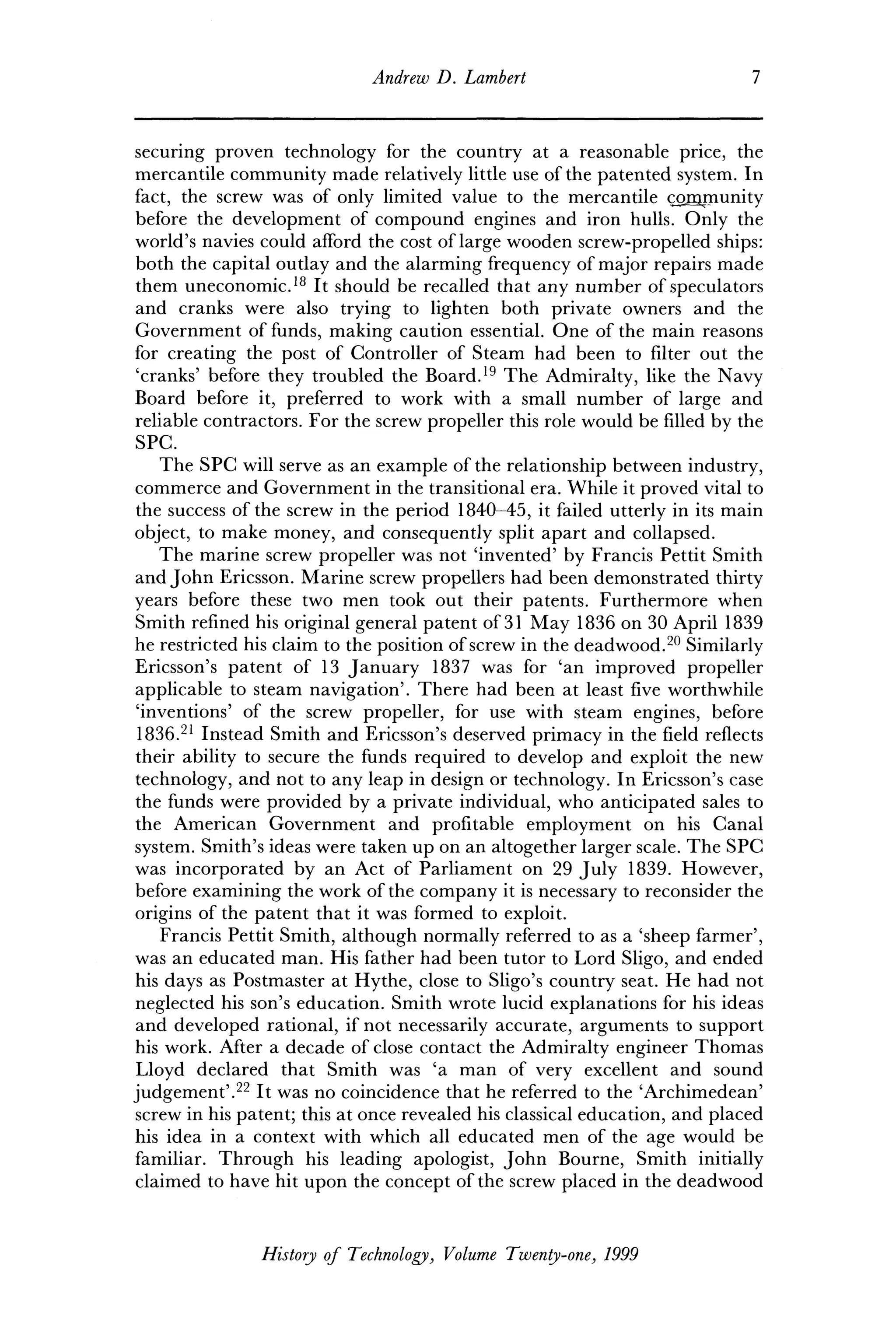 Andrew D. Lambert 1
securing proven technology for the country at a reasonable price, the
mercantile community made relatively little use of the patented system. In
fact, the screw was of only limited value to the mercantile community
before the development of compound engines and iron hulls. Only the
world's navies could afford the cost of large wooden screw-propelled ships:
both the capital outlay and the alarming frequency of major repairs made
them uneconomic.18
It should be recalled that any number of speculators
and cranks were also trying to lighten both private owners and the
Government of funds, making caution essential. One of the main reasons
for creating the post of Controller of Steam had been to filter out the
'cranks' before they troubled the Board.19
The Admiralty, like the Navy
Board before it, preferred to work with a small number of large and
reliable contractors. For the screw propeller this role would be filled by the
SPC.
The SPC will serve as an example of the relationship between industry,
commerce and Government in the transitional era. While it proved vital to
the success of the screw in the period 1840-45, it failed utterly in its main
object, to make money, and consequently split apart and collapsed.
The marine screw propeller was not 'invented' by Francis Pettit Smith
and John Ericsson. Marine screw propellers had been demonstrated thirty
years before these two men took out their patents. Furthermore when
Smith refined his original general patent of 31 May 1836 on 30 April 1839
he restricted his claim to the position of screw in the deadwood.20
Similarly
Ericsson's patent of 13 January 1837 was for 'an improved propeller
applicable to steam navigation'. There had been at least five worthwhile
'inventions' of the screw propeller, for use with steam engines, before
1836.21
Instead Smith and Ericsson's deserved primacy in the field reflects
their ability to secure the funds required to develop and exploit the new
technology, and not to any leap in design or technology. In Ericsson's case
the funds were provided by a private individual, who anticipated sales to
the American Government and profitable employment on his Canal
system. Smith's ideas were taken up on an altogether larger scale. The SPC
was incorporated by an Act of Parliament on 29 July 1839. However,
before examining the work of the company it is necessary to reconsider the
origins of the patent that it was formed to exploit.
Francis Pettit Smith, although normally referred to as a 'sheep farmer',
was an educated man. His father had been tutor to Lord Sligo, and ended
his days as Postmaster at Hythe, close to Sligo's country seat. He had not
neglected his son's education. Smith wrote lucid explanations for his ideas
and developed rational, if not necessarily accurate, arguments to support
his work. After a decade of close contact the Admiralty engineer Thomas
Lloyd declared that Smith was 'a man of very excellent and sound
judgement'.22
It was no coincidence that he referred to the 'Archimedean'
screw in his patent; this at once revealed his classical education, and placed
his idea in a context with which all educated men of the age would be
familiar. Through his leading apologist, John Bourne, Smith initially
claimed to have hit upon the concept of the screw placed in the deadwood
History of Technology, Volume Twenty-one, 1999
 