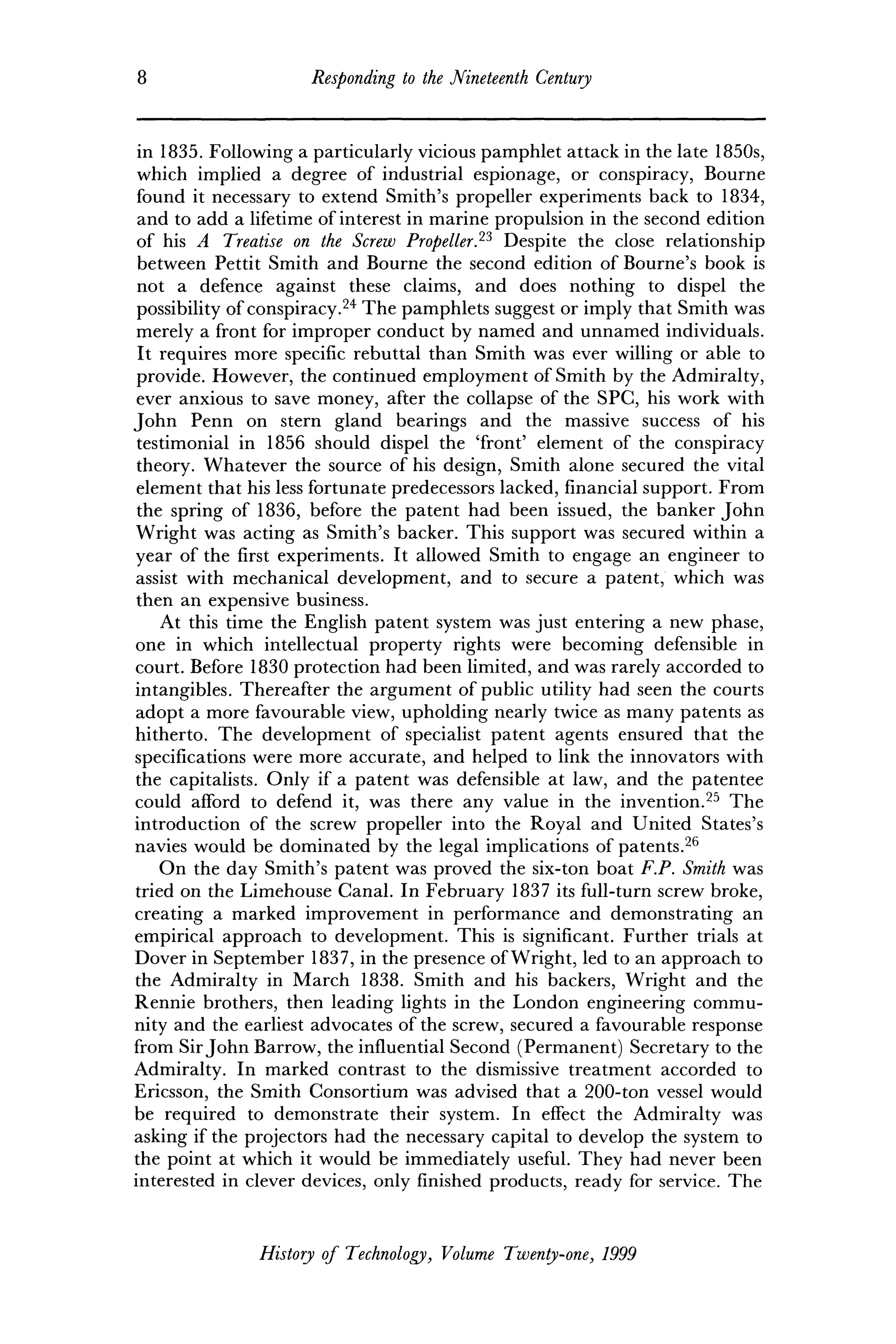 8 Responding to the Nineteenth Century
in 1835. Following a particularly vicious pamphlet attack in the late 1850s,
which implied a degree of industrial espionage, or conspiracy, Bourne
found it necessary to extend Smith's propeller experiments back to 1834,
and to add a lifetime of interest in marine propulsion in the second edition
of his A Treatise on the Screw Propeller.23
Despite the close relationship
between Pettit Smith and Bourne the second edition of Bourne's book is
not a defence against these claims, and does nothing to dispel the
possibility of conspiracy.24
The pamphlets suggest or imply that Smith was
merely a front for improper conduct by named and unnamed individuals.
It requires more specific rebuttal than Smith was ever willing or able to
provide. However, the continued employment of Smith by the Admiralty,
ever anxious to save money, after the collapse of the SPC, his work with
John Penn on stern gland bearings and the massive success of his
testimonial in 1856 should dispel the 'front' element of the conspiracy
theory. Whatever the source of his design, Smith alone secured the vital
element that his less fortunate predecessors lacked, financial support. From
the spring of 1836, before the patent had been issued, the banker John
Wright was acting as Smith's backer. This support was secured within a
year of the first experiments. It allowed Smith to engage an engineer to
assist with mechanical development, and to secure a patent, which was
then an expensive business.
At this time the English patent system was just entering a new phase,
one in which intellectual property rights were becoming defensible in
court. Before 1830 protection had been limited, and was rarely accorded to
intangibles. Thereafter the argument of public utility had seen the courts
adopt a more favourable view, upholding nearly twice as many patents as
hitherto. The development of specialist patent agents ensured that the
specifications were more accurate, and helped to link the innovators with
the capitalists. Only if a patent was defensible at law, and the patentee
could afford to defend it, was there any value in the invention.25
The
introduction of the screw propeller into the Royal and United States's
navies would be dominated by the legal implications of patents.26
On the day Smith's patent was proved the six-ton boat F.P. Smith was
tried on the Limehouse Canal. In February 1837 its full-turn screw broke,
creating a marked improvement in performance and demonstrating an
empirical approach to development. This is significant. Further trials at
Dover in September 1837, in the presence of Wright, led to an approach to
the Admiralty in March 1838. Smith and his backers, Wright and the
Rennie brothers, then leading lights in the London engineering commu-
nity and the earliest advocates of the screw, secured a favourable response
from SirJohn Barrow, the influential Second (Permanent) Secretary to the
Admiralty. In marked contrast to the dismissive treatment accorded to
Ericsson, the Smith Consortium was advised that a 200-ton vessel would
be required to demonstrate their system. In effect the Admiralty was
asking if the projectors had the necessary capital to develop the system to
the point at which it would be immediately useful. They had never been
interested in clever devices, only finished products, ready for service. The
History of Technology, Volume Twenty-one, 1999
 