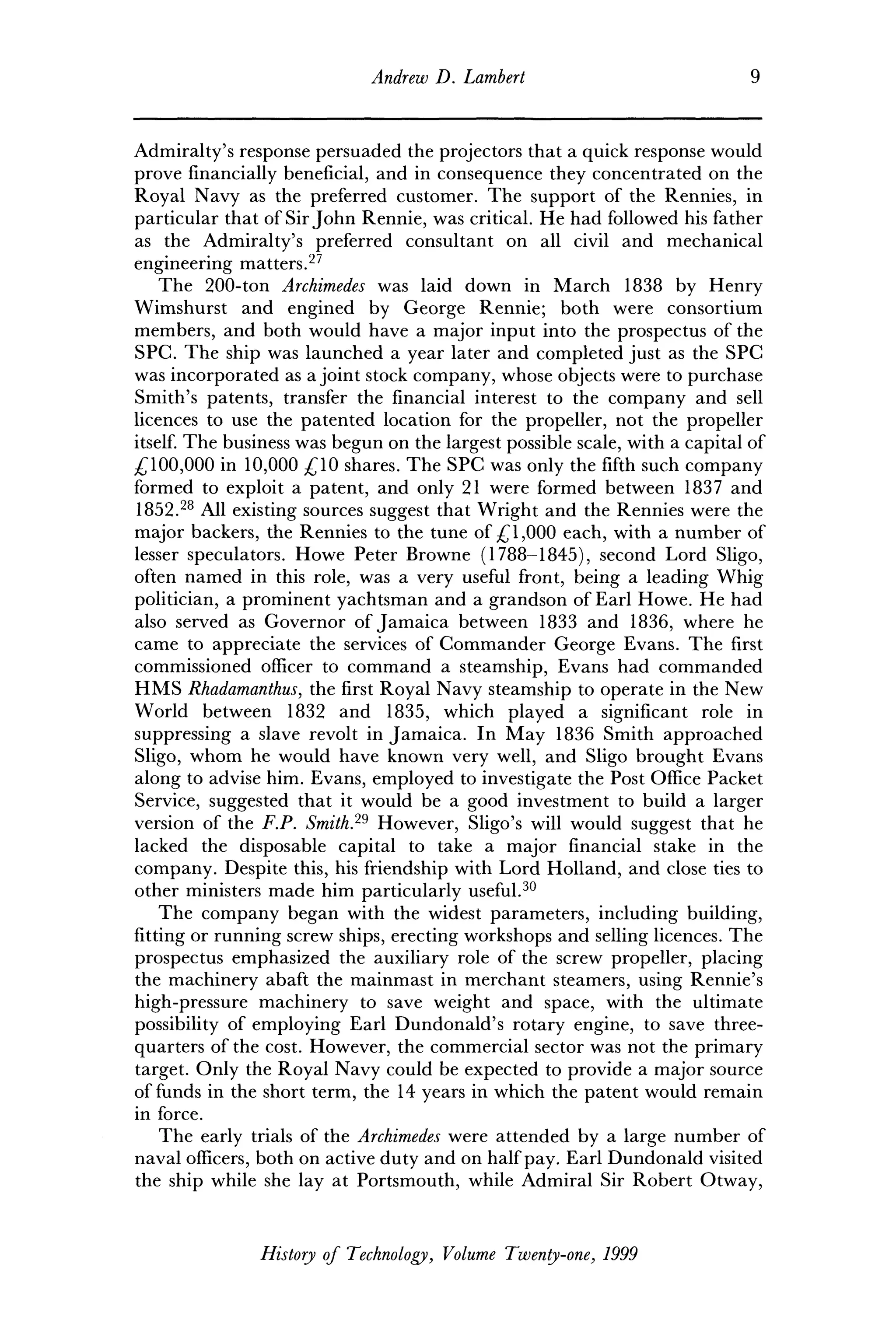 Andrew D. Lambert 9
Admiralty's response persuaded the projectors that a quick response would
prove financially beneficial, and in consequence they concentrated on the
Royal Navy as the preferred customer. The support of the Rennies, in
particular that of Sir John Rennie, was critical. He had followed his father
as the Admiralty's preferred consultant on all civil and mechanical
engineering matters.27
The 200-ton Archimedes was laid down in March 1838 by Henry
Wimshurst and engined by George Rennie; both were consortium
members, and both would have a major input into the prospectus of the
SPC. The ship was launched a year later and completed just as the SPC
was incorporated as a joint stock company, whose objects were to purchase
Smith's patents, transfer the financial interest to the company and sell
licences to use the patented location for the propeller, not the propeller
itself. The business was begun on the largest possible scale, with a capital of
£100,000 in 10,000 £10 shares. The SPC was only the fifth such company
formed to exploit a patent, and only 21 were formed between 1837 and
1852.28
All existing sources suggest that Wright and the Rennies were the
major backers, the Rennies to the tune of £1,000 each, with a number of
lesser speculators. Howe Peter Browne (1788-1845), second Lord Sligo,
often named in this role, was a very useful front, being a leading Whig
politician, a prominent yachtsman and a grandson of Earl Howe. He had
also served as Governor of Jamaica between 1833 and 1836, where he
came to appreciate the services of Commander George Evans. The first
commissioned officer to command a steamship, Evans had commanded
HMS Rhadamanthus, the first Royal Navy steamship to operate in the New
World between 1832 and 1835, which played a significant role in
suppressing a slave revolt in Jamaica. In May 1836 Smith approached
Sligo, whom he would have known very well, and Sligo brought Evans
along to advise him. Evans, employed to investigate the Post Office Packet
Service, suggested that it would be a good investment to build a larger
version of the F.P. Smith.29
However, Sligo's will would suggest that he
lacked the disposable capital to take a major financial stake in the
company. Despite this, his friendship with Lord Holland, and close ties to
other ministers made him particularly useful.30
The company began with the widest parameters, including building,
fitting or running screw ships, erecting workshops and selling licences. The
prospectus emphasized the auxiliary role of the screw propeller, placing
the machinery abaft the mainmast in merchant steamers, using Rennie's
high-pressure machinery to save weight and space, with the ultimate
possibility of employing Earl Dundonald's rotary engine, to save three-
quarters of the cost. However, the commercial sector was not the primary
target. Only the Royal Navy could be expected to provide a major source
of funds in the short term, the 14 years in which the patent would remain
in force.
The early trials of the Archimedes were attended by a large number of
naval officers, both on active duty and on half pay. Earl Dundonald visited
the ship while she lay at Portsmouth, while Admiral Sir Robert Otway,
History of Technology, Volume Twenty-one, 1999
 