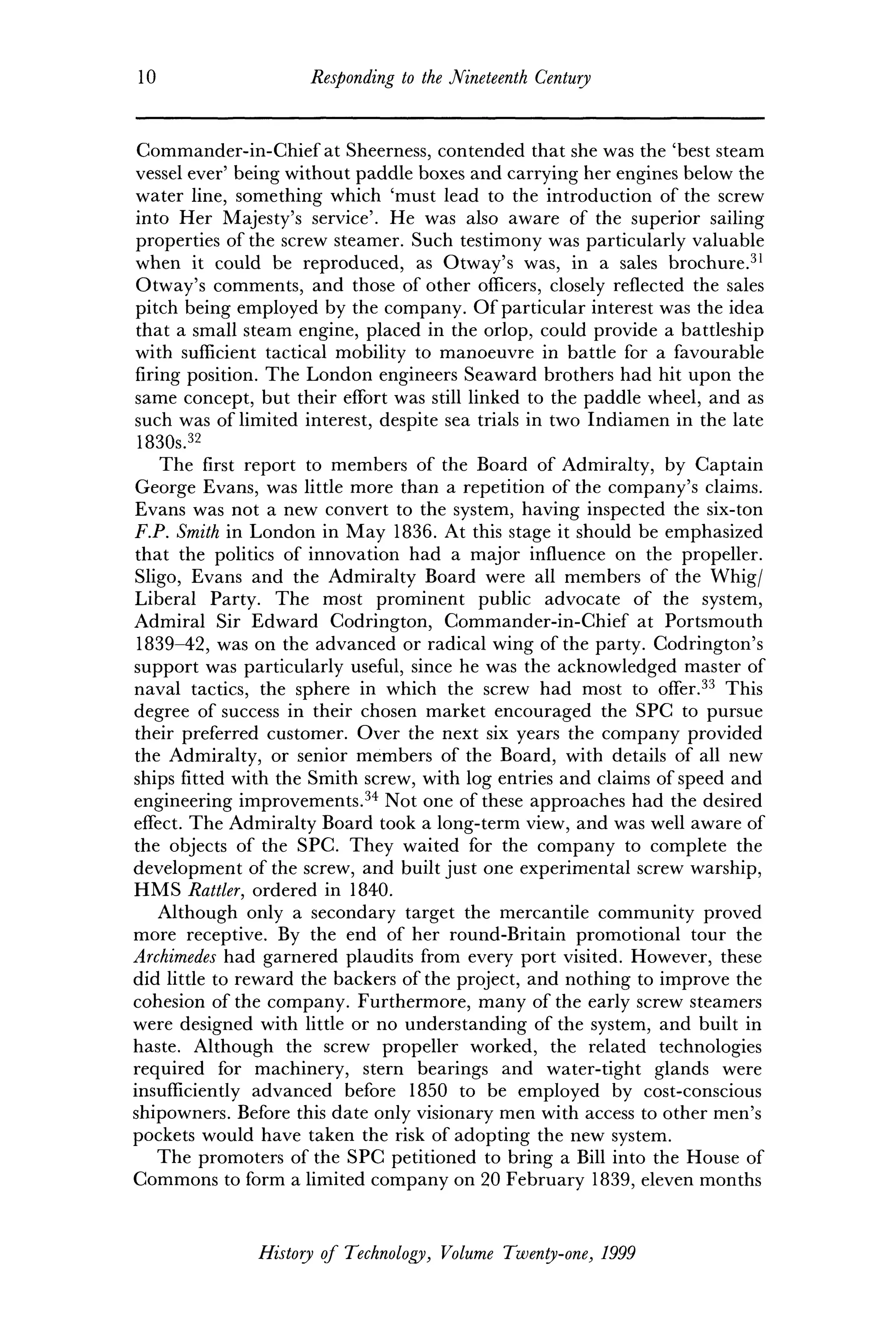 10 Responding to the Nineteenth Century
Commander-in-Chief at Sheerness, contended that she was the 'best steam
vessel ever' being without paddle boxes and carrying her engines below the
water line, something which 'must lead to the introduction of the screw
into Her Majesty's service'. He was also aware of the superior sailing
properties of the screw steamer. Such testimony was particularly valuable
when it could be reproduced, as Otway's was, in a sales brochure.31
Otway's comments, and those of other officers, closely reflected the sales
pitch being employed by the company. Of particular interest was the idea
that a small steam engine, placed in the orlop, could provide a battleship
with sufficient tactical mobility to manoeuvre in battle for a favourable
firing position. The London engineers Seaward brothers had hit upon the
same concept, but their effort was still linked to the paddle wheel, and as
such was of limited interest, despite sea trials in two Indiamen in the late
1830s.32
The first report to members of the Board of Admiralty, by Captain
George Evans, was little more than a repetition of the company's claims.
Evans was not a new convert to the system, having inspected the six-ton
F.P. Smith in London in May 1836. At this stage it should be emphasized
that the politics of innovation had a major influence on the propeller.
Sligo, Evans and the Admiralty Board were all members of the Whig/
Liberal Party. The most prominent public advocate of the system,
Admiral Sir Edward Codrington, Commander-in-Chief at Portsmouth
1839-42, was on the advanced or radical wing of the party. Codrington's
support was particularly useful, since he was the acknowledged master of
naval tactics, the sphere in which the screw had most to offer.33
This
degree of success in their chosen market encouraged the SPC to pursue
their preferred customer. Over the next six years the company provided
the Admiralty, or senior members of the Board, with details of all new
ships fitted with the Smith screw, with log entries and claims of speed and
engineering improvements.34
Not one of these approaches had the desired
effect. The Admiralty Board took a long-term view, and was well aware of
the objects of the SPC. They waited for the company to complete the
development of the screw, and built just one experimental screw warship,
HMS Rattler, ordered in 1840.
Although only a secondary target the mercantile community proved
more receptive. By the end of her round-Britain promotional tour the
Archimedes had garnered plaudits from every port visited. However, these
did little to reward the backers of the project, and nothing to improve the
cohesion of the company. Furthermore, many of the early screw steamers
were designed with little or no understanding of the system, and built in
haste. Although the screw propeller worked, the related technologies
required for machinery, stern bearings and water-tight glands were
insufficiently advanced before 1850 to be employed by cost-conscious
shipowners. Before this date only visionary men with access to other men's
pockets would have taken the risk of adopting the new system.
The promoters of the SPC petitioned to bring a Bill into the House of
Commons to form a limited company on 20 February 1839, eleven months
History of Technology, Volume Twenty-one, 1999
 