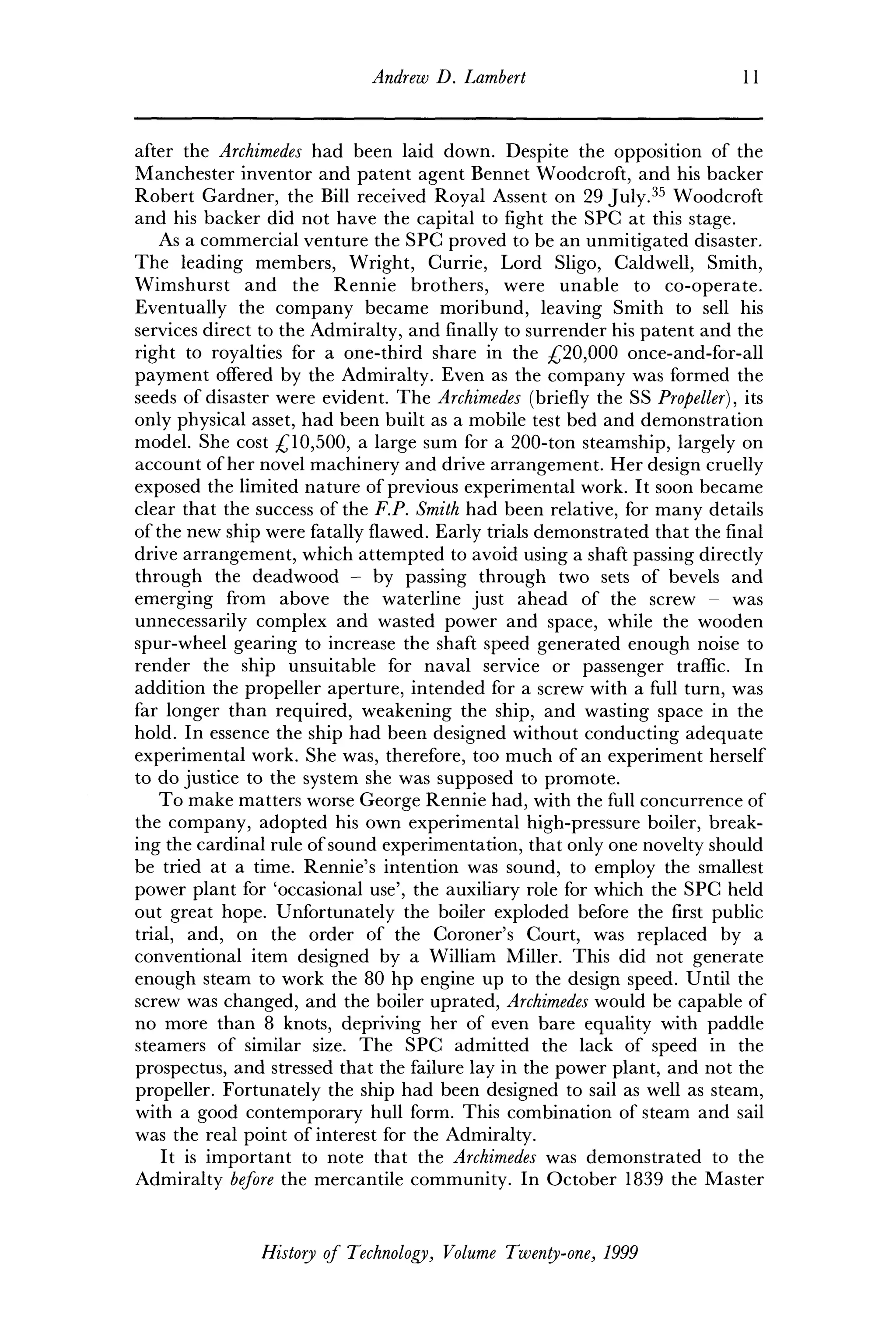 Andrew D. Lambert 11
after the Archimedes had been laid down. Despite the opposition of the
Manchester inventor and patent agent Bennet Woodcroft, and his backer
Robert Gardner, the Bill received Royal Assent on 29 July.35
Woodcroft
and his backer did not have the capital to fight the SPC at this stage.
As a commercial venture the SPC proved to be an unmitigated disaster.
The leading members, Wright, Currie, Lord Sligo, Caldwell, Smith,
Wimshurst and the Rennie brothers, were unable to co-operate.
Eventually the company became moribund, leaving Smith to sell his
services direct to the Admiralty, and finally to surrender his patent and the
right to royalties for a one-third share in the £20,000 once-and-for-all
payment offered by the Admiralty. Even as the company was formed the
seeds of disaster were evident. The Archimedes (briefly the SS Propeller), its
only physical asset, had been built as a mobile test bed and demonstration
model. She cost £10,500, a large sum for a 200-ton steamship, largely on
account of her novel machinery and drive arrangement. Her design cruelly
exposed the limited nature of previous experimental work. It soon became
clear that the success of the F.P. Smith had been relative, for many details
of the new ship were fatally flawed. Early trials demonstrated that the final
drive arrangement, which attempted to avoid using a shaft passing directly
through the deadwood - by passing through two sets of bevels and
emerging from above the waterline just ahead of the screw - was
unnecessarily complex and wasted power and space, while the wooden
spur-wheel gearing to increase the shaft speed generated enough noise to
render the ship unsuitable for naval service or passenger traffic. In
addition the propeller aperture, intended for a screw with a full turn, was
far longer than required, weakening the ship, and wasting space in the
hold. In essence the ship had been designed without conducting adequate
experimental work. She was, therefore, too much of an experiment herself
to do justice to the system she was supposed to promote.
To make matters worse George Rennie had, with the full concurrence of
the company, adopted his own experimental high-pressure boiler, break-
ing the cardinal rule of sound experimentation, that only one novelty should
be tried at a time. Rennie's intention was sound, to employ the smallest
power plant for 'occasional use', the auxiliary role for which the SPC held
out great hope. Unfortunately the boiler exploded before the first public
trial, and, on the order of the Coroner's Court, was replaced by a
conventional item designed by a William Miller. This did not generate
enough steam to work the 80 hp engine up to the design speed. Until the
screw was changed, and the boiler uprated, Archimedes would be capable of
no more than 8 knots, depriving her of even bare equality with paddle
steamers of similar size. The SPC admitted the lack of speed in the
prospectus, and stressed that the failure lay in the power plant, and not the
propeller. Fortunately the ship had been designed to sail as well as steam,
with a good contemporary hull form. This combination of steam and sail
was the real point of interest for the Admiralty.
It is important to note that the Archimedes was demonstrated to the
Admiralty before the mercantile community. In October 1839 the Master
History of Technology, Volume Twenty-one, 1999
 