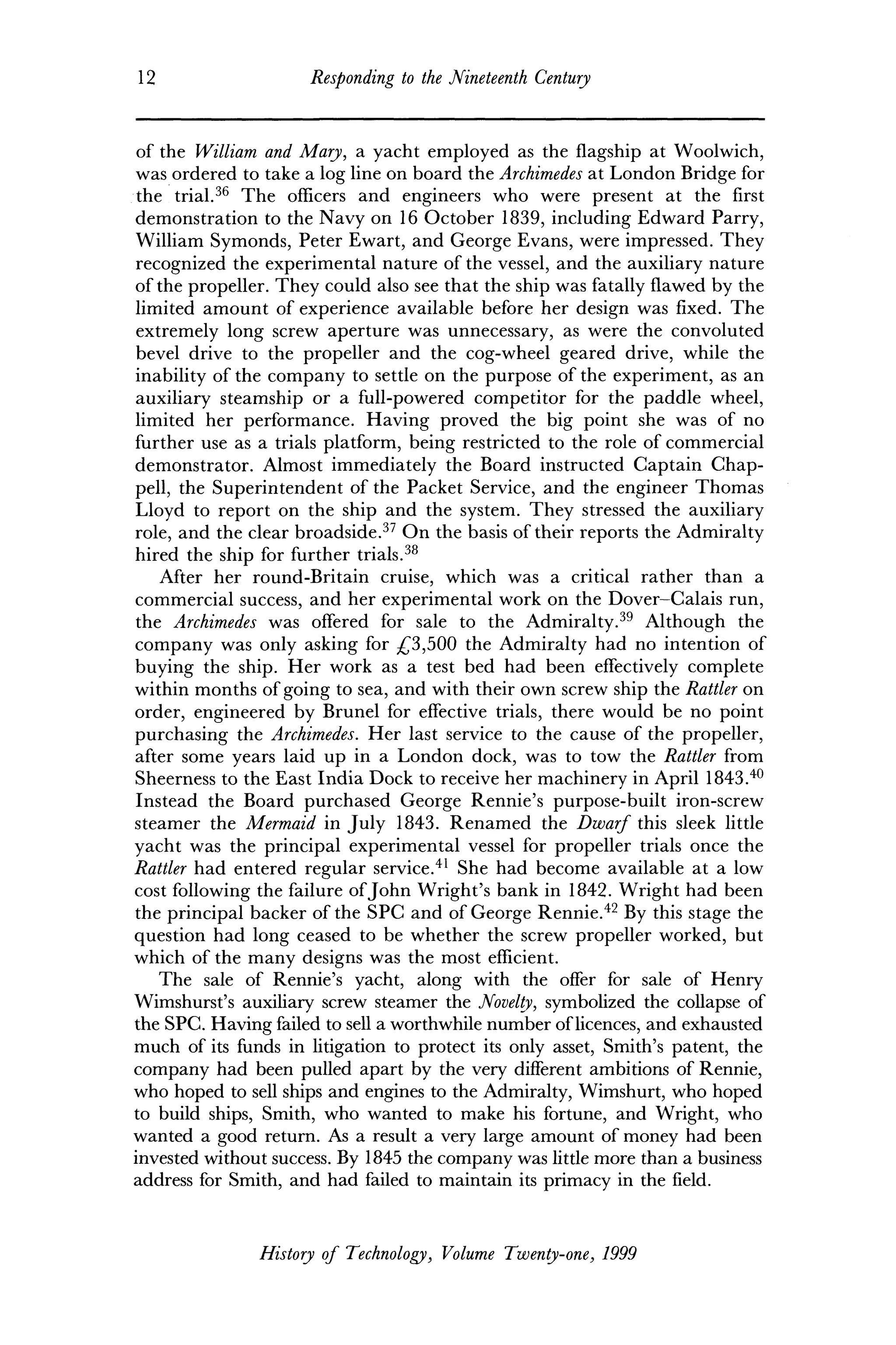 12 Responding to the Nineteenth Century
of the William and Mary, a yacht employed as the flagship at Woolwich,
was ordered to take a log line on board the Archimedes at London Bridge for
the trial.36
The officers and engineers who were present at the first
demonstration to the Navy on 16 October 1839, including Edward Parry,
William Symonds, Peter Ewart, and George Evans, were impressed. They
recognized the experimental nature of the vessel, and the auxiliary nature
of the propeller. They could also see that the ship was fatally flawed by the
limited amount of experience available before her design was fixed. The
extremely long screw aperture was unnecessary, as were the convoluted
bevel drive to the propeller and the cog-wheel geared drive, while the
inability of the company to settle on the purpose of the experiment, as an
auxiliary steamship or a full-powered competitor for the paddle wheel,
limited her performance. Having proved the big point she was of no
further use as a trials platform, being restricted to the role of commercial
demonstrator. Almost immediately the Board instructed Captain Chap-
pell, the Superintendent of the Packet Service, and the engineer Thomas
Lloyd to report on the ship and the system. They stressed the auxiliary
role, and the clear broadside.37
On the basis of their reports the Admiralty
hired the ship for further trials.38
After her round-Britain cruise, which was a critical rather than a
commercial success, and her experimental work on the Dover-Calais run,
the Archimedes was offered for sale to the Admiralty.39
Although the
company was only asking for £3,500 the Admiralty had no intention of
buying the ship. Her work as a test bed had been effectively complete
within months of going to sea, and with their own screw ship the Rattler on
order, engineered by Brunei for effective trials, there would be no point
purchasing the Archimedes. Her last service to the cause of the propeller,
after some years laid up in a London dock, was to tow the Rattler from
Sheerness to the East India Dock to receive her machinery in April 1843.40
Instead the Board purchased George Rennie's purpose-built iron-screw
steamer the Mermaid in July 1843. Renamed the Dwarf this sleek little
yacht was the principal experimental vessel for propeller trials once the
Rattler had entered regular service.41
She had become available at a low
cost following the failure ofJohn Wright's bank in 1842. Wright had been
the principal backer of the SPC and of George Rennie.42
By this stage the
question had long ceased to be whether the screw propeller worked, but
which of the many designs was the most efficient.
The sale of Rennie's yacht, along with the offer for sale of Henry
Wimshurst's auxiliary screw steamer the Novelty, symbolized the collapse of
the SPC. Having failed to sell a worthwhile number of licences, and exhausted
much of its funds in litigation to protect its only asset, Smith's patent, the
company had been pulled apart by the very different ambitions of Rennie,
who hoped to sell ships and engines to the Admiralty, Wimshurt, who hoped
to build ships, Smith, who wanted to make his fortune, and Wright, who
wanted a good return. As a result a very large amount of money had been
invested without success. By 1845 the company was little more than a business
address for Smith, and had failed to maintain its primacy in the field.
History of Technology, Volume Twenty-one, 1999
 
