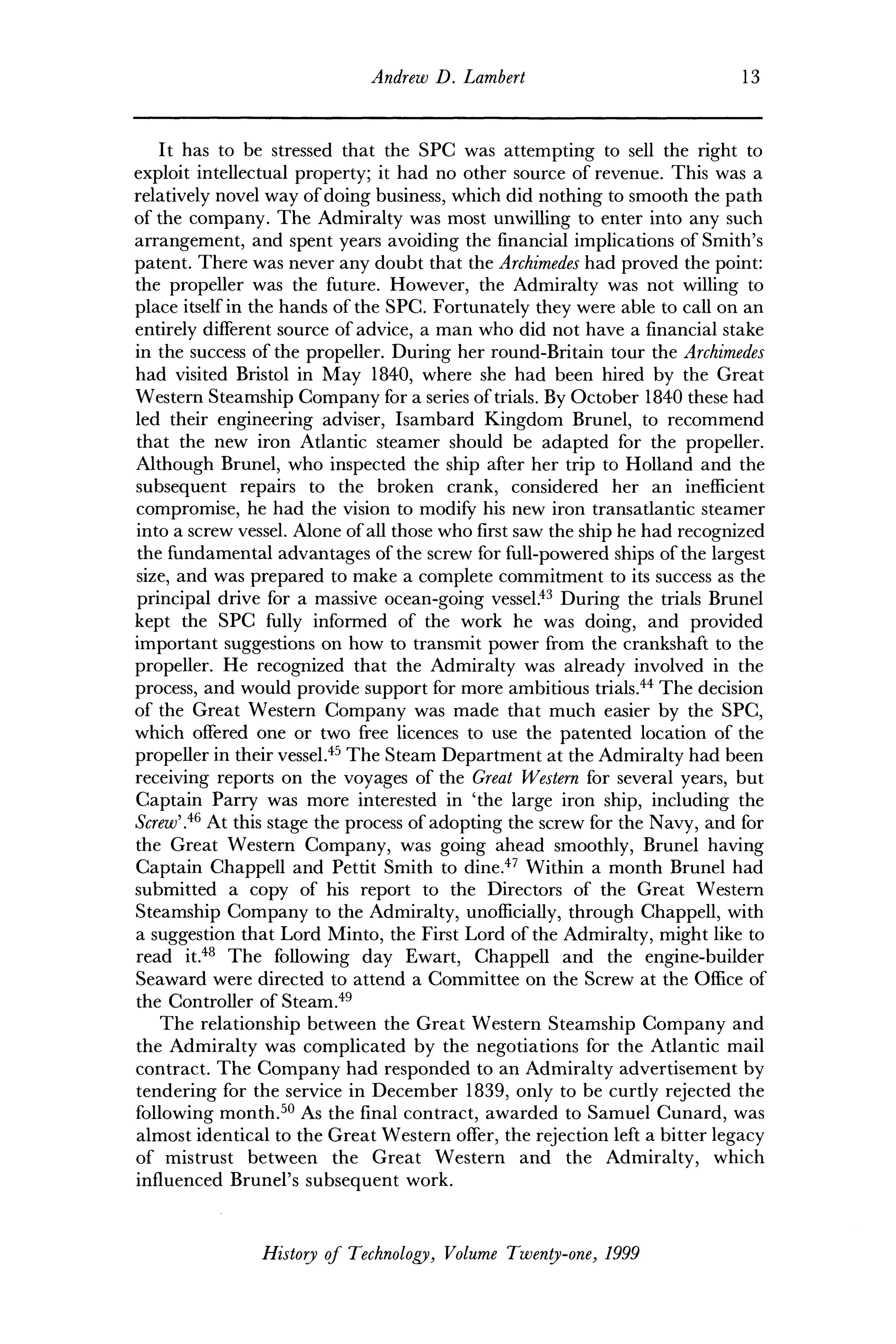 Andrew D. Lambert 13
It has to be stressed that the SPC was attempting to sell the right to
exploit intellectual property; it had no other source of revenue. This was a
relatively novel way of doing business, which did nothing to smooth the path
of the company. The Admiralty was most unwilling to enter into any such
arrangement, and spent years avoiding the financial implications of Smith's
patent. There was never any doubt that the Archimedes had proved the point:
the propeller was the future. However, the Admiralty was not willing to
place itself in the hands of the SPC. Fortunately they were able to call on an
entirely different source of advice, a man who did not have a financial stake
in the success of the propeller. During her round-Britain tour the Archimedes
had visited Bristol in May 1840, where she had been hired by the Great
Western Steamship Company for a series of trials. By October 1840 these had
led their engineering adviser, Isambard Kingdom Brunei, to recommend
that the new iron Atlantic steamer should be adapted for the propeller.
Although Brunei, who inspected the ship after her trip to Holland and the
subsequent repairs to the broken crank, considered her an inefficient
compromise, he had the vision to modify his new iron transatlantic steamer
into a screw vessel. Alone of all those who first saw the ship he had recognized
the fundamental advantages of the screw for full-powered ships of the largest
size, and was prepared to make a complete commitment to its success as the
principal drive for a massive ocean-going vessel.43
During the trials Brunei
kept the SPC fully informed of the work he was doing, and provided
important suggestions on how to transmit power from the crankshaft to the
propeller. He recognized that the Admiralty was already involved in the
process, and would provide support for more ambitious trials.44
The decision
of the Great Western Company was made that much easier by the SPC,
which offered one or two free licences to use the patented location of the
propeller in their vessel.45
The Steam Department at the Admiralty had been
receiving reports on the voyages of the Great Western for several years, but
Captain Parry was more interested in 'the large iron ship, including the
Screw'.46
At this stage the process of adopting the screw for the Navy, and for
the Great Western Company, was going ahead smoothly, Brunei having
Captain Chappell and Pettit Smith to dine.47
Within a month Brunei had
submitted a copy of his report to the Directors of the Great Western
Steamship Company to the Admiralty, unofficially, through Chappell, with
a suggestion that Lord Minto, the First Lord of the Admiralty, might like to
read it.48
The following day Ewart, Chappell and the engine-builder
Seaward were directed to attend a Committee on the Screw at the Office of
the Controller of Steam.49
The relationship between the Great Western Steamship Company and
the Admiralty was complicated by the negotiations for the Atlantic mail
contract. The Company had responded to an Admiralty advertisement by
tendering for the service in December 1839, only to be curtly rejected the
following month.50
As the final contract, awarded to Samuel Cunard, was
almost identical to the Great Western offer, the rejection left a bitter legacy
of mistrust between the Great Western and the Admiralty, which
influenced Brunei's subsequent work.
History of Technology, Volume Twenty-one, 1999
 