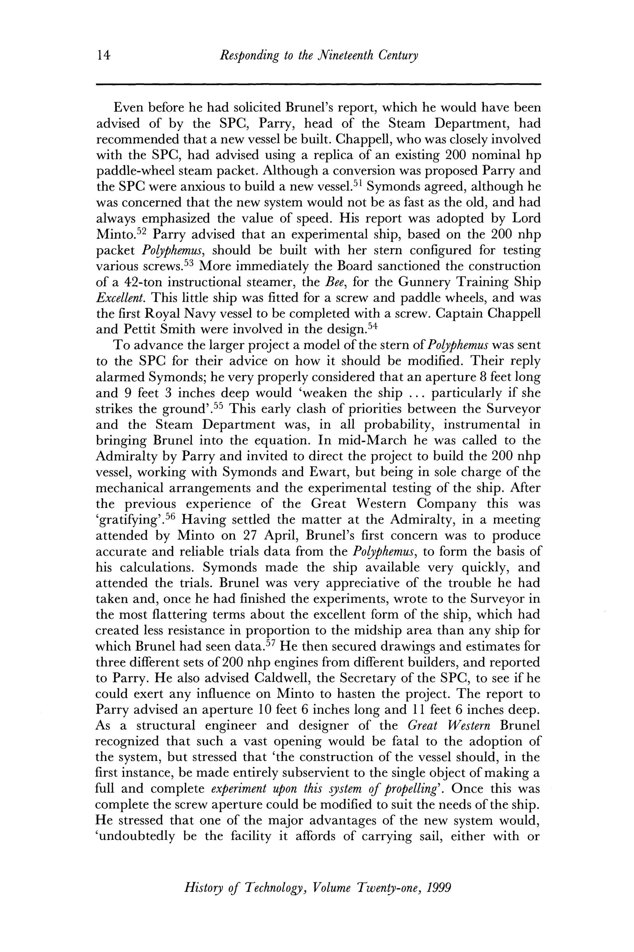 14 Responding to the Nineteenth Century
Even before he had solicited Brunei's report, which he would have been
advised of by the SPC, Parry, head of the Steam Department, had
recommended that a new vessel be built. Chappell, who was closely involved
with the SPC, had advised using a replica of an existing 200 nominal hp
paddle-wheel steam packet. Although a conversion was proposed Parry and
the SPC were anxious to build a new vessel.51
Symonds agreed, although he
was concerned that the new system would not be as fast as the old, and had
always emphasized the value of speed. His report was adopted by Lord
Minto.52
Parry advised that an experimental ship, based on the 200 nhp
packet Polyphemus, should be built with her stern configured for testing
various screws.53
More immediately the Board sanctioned the construction
of a 42-ton instructional steamer, the Bee, for the Gunnery Training Ship
Excellent. This little ship was fitted for a screw and paddle wheels, and was
the first Royal Navy vessel to be completed with a screw. Captain Chappell
and Pettit Smith were involved in the design.54
To advance the larger project a model of the stern of Polyphemus was sent
to the SPC for their advice on how it should be modified. Their reply
alarmed Symonds; he very properly considered that an aperture 8 feet long
and 9 feet 3 inches deep would 'weaken the ship ... particularly if she
strikes the ground'.55
This early clash of priorities between the Surveyor
and the Steam Department was, in all probability, instrumental in
bringing Brunei into the equation. In mid-March he was called to the
Admiralty by Parry and invited to direct the project to build the 200 nhp
vessel, working with Symonds and Ewart, but being in sole charge of the
mechanical arrangements and the experimental testing of the ship. After
the previous experience of the Great Western Company this was
'gratifying'.56
Having settled the matter at the Admiralty, in a meeting
attended by Minto on 27 April, Brunei's first concern was to produce
accurate and reliable trials data from the Polyphemus, to form the basis of
his calculations. Symonds made the ship available very quickly, and
attended the trials. Brunei was very appreciative of the trouble he had
taken and, once he had finished the experiments, wrote to the Surveyor in
the most flattering terms about the excellent form of the ship, which had
created less resistance in proportion to the midship area than any ship for
which Brunei had seen data.57
He then secured drawings and estimates for
three different sets of 200 nhp engines from different builders, and reported
to Parry. He also advised Caldwell, the Secretary of the SPC, to see if he
could exert any influence on Minto to hasten the project. The report to
Parry advised an aperture 10 feet 6 inches long and 11 feet 6 inches deep.
As a structural engineer and designer of the Great Western Brunei
recognized that such a vast opening would be fatal to the adoption of
the system, but stressed that 'the construction of the vessel should, in the
first instance, be made entirely subservient to the single object of making a
full and complete experiment upon this system of propelling'. Once this was
complete the screw aperture could be modified to suit the needs of the ship.
He stressed that one of the major advantages of the new system would,
'undoubtedly be the facility it affords of carrying sail, either with or
History of Technology, Volume Twenty-one, 1999
 