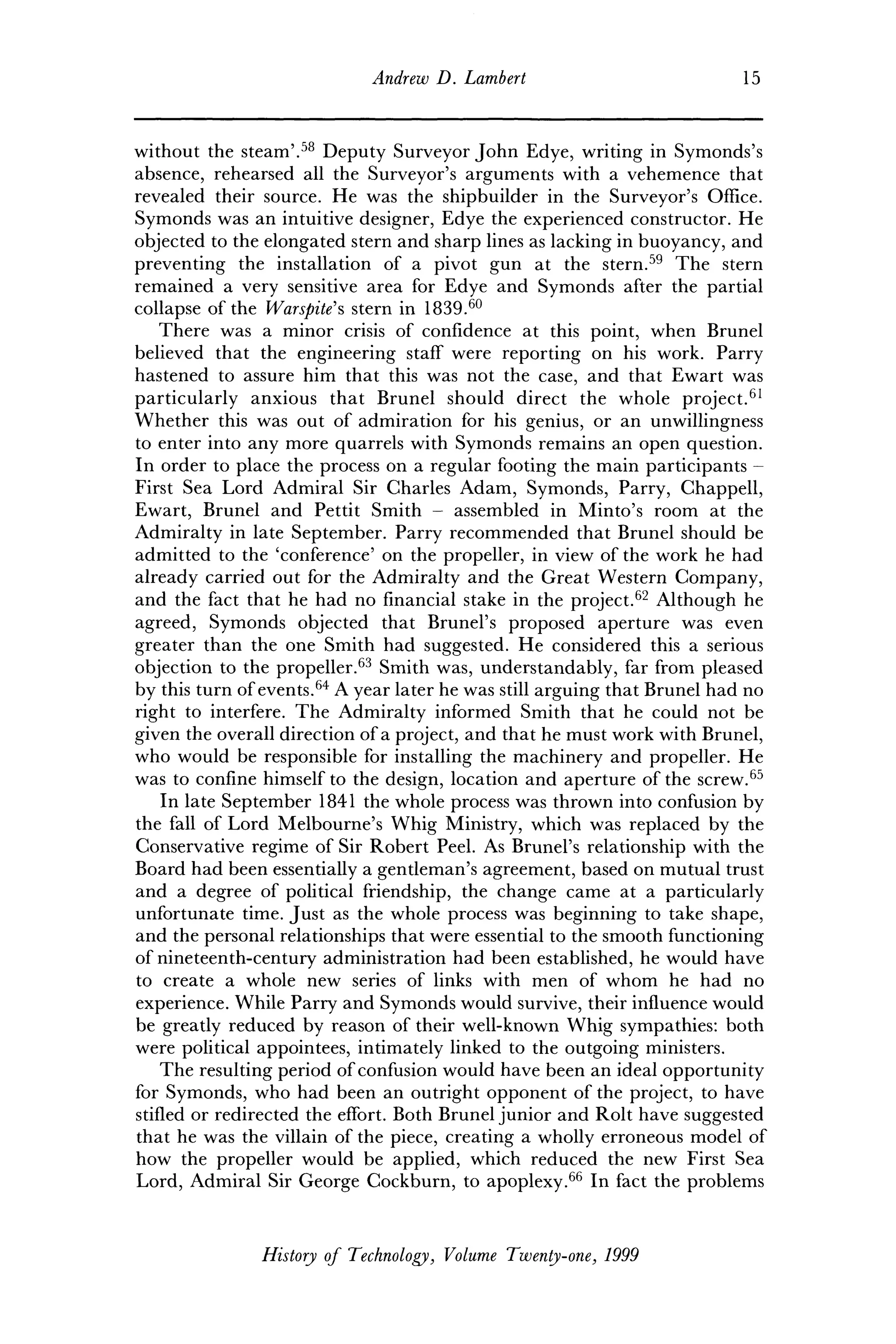 Andrew D. Lambert 15
without the steam'.58
Deputy Surveyor John Edye, writing in Symonds's
absence, rehearsed all the Surveyor's arguments with a vehemence that
revealed their source. He was the shipbuilder in the Surveyor's Office.
Symonds was an intuitive designer, Edye the experienced constructor. He
objected to the elongated stern and sharp lines as lacking in buoyancy, and
preventing the installation of a pivot gun at the stern.59
The stern
remained a very sensitive area for Edye and Symonds after the partial
collapse of the Warspite's stern in 1839.60
There was a minor crisis of confidence at this point, when Brunei
believed that the engineering staff were reporting on his work. Parry
hastened to assure him that this was not the case, and that Ewart was
particularly anxious that Brunei should direct the whole project.61
Whether this was out of admiration for his genius, or an unwillingness
to enter into any more quarrels with Symonds remains an open question.
In order to place the process on a regular footing the main participants -
First Sea Lord Admiral Sir Charles Adam, Symonds, Parry, Chappell,
Ewart, Brunei and Pettit Smith - assembled in Minto's room at the
Admiralty in late September. Parry recommended that Brunei should be
admitted to the 'conference' on the propeller, in view of the work he had
already carried out for the Admiralty and the Great Western Company,
and the fact that he had no financial stake in the project.62
Although he
agreed, Symonds objected that Brunei's proposed aperture was even
greater than the one Smith had suggested. He considered this a serious
objection to the propeller.63
Smith was, understandably, far from pleased
by this turn of events.64
A year later he was still arguing that Brunei had no
right to interfere. The Admiralty informed Smith that he could not be
given the overall direction of a project, and that he must work with Brunei,
who would be responsible for installing the machinery and propeller. He
was to confine himself to the design, location and aperture of the screw.65
In late September 1841 the whole process was thrown into confusion by
the fall of Lord Melbourne's Whig Ministry, which was replaced by the
Conservative regime of Sir Robert Peel. As Brunei's relationship with the
Board had been essentially a gentleman's agreement, based on mutual trust
and a degree of political friendship, the change came at a particularly
unfortunate time. Just as the whole process was beginning to take shape,
and the personal relationships that were essential to the smooth functioning
of nineteenth-century administration had been established, he would have
to create a whole new series of links with men of whom he had no
experience. While Parry and Symonds would survive, their influence would
be greatly reduced by reason of their well-known Whig sympathies: both
were political appointees, intimately linked to the outgoing ministers.
The resulting period of confusion would have been an ideal opportunity
for Symonds, who had been an outright opponent of the project, to have
stifled or redirected the effort. Both Brunei junior and Rolt have suggested
that he was the villain of the piece, creating a wholly erroneous model of
how the propeller would be applied, which reduced the new First Sea
Lord, Admiral Sir George Cockburn, to apoplexy.66
In fact the problems
History of Technology, Volume Twenty-one, 1999
 