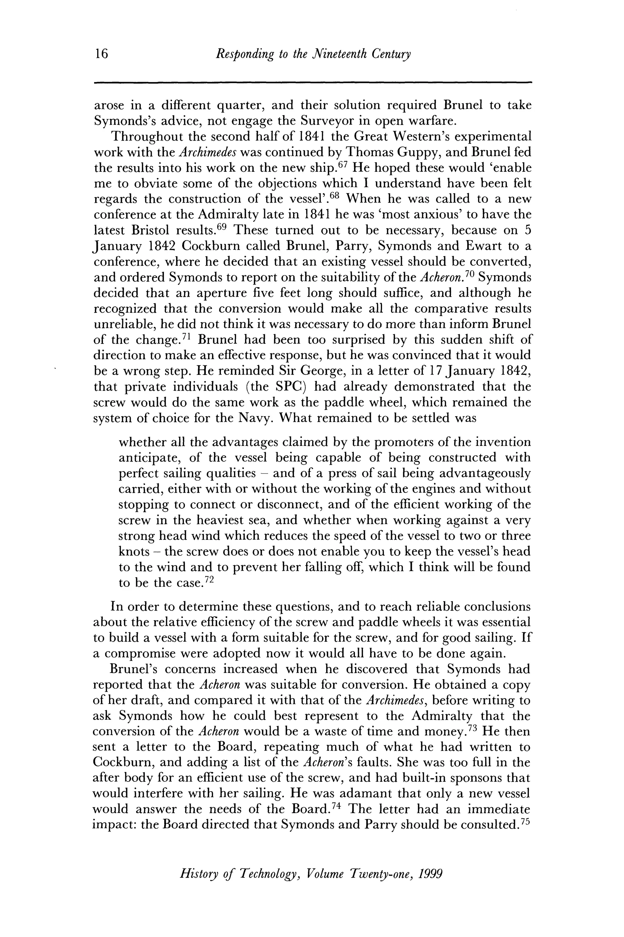 16 Responding to the Nineteenth Century
arose in a different quarter, and their solution required Brunei to take
Symonds's advice, not engage the Surveyor in open warfare.
Throughout the second half of 1841 the Great Western's experimental
work with the Archimedes was continued by Thomas Guppy, and Brunei fed
the results into his work on the new ship.67
He hoped these would 'enable
me to obviate some of the objections which I understand have been felt
regards the construction of the vessel'.68
When he was called to a new
conference at the Admiralty late in 1841 he was 'most anxious' to have the
latest Bristol results.69
These turned out to be necessary, because on 5
January 1842 Cockburn called Brunei, Parry, Symonds and Ewart to a
conference, where he decided that an existing vessel should be converted,
and ordered Symonds to report on the suitability of the Acheron.1
® Symonds
decided that an aperture five feet long should suffice, and although he
recognized that the conversion would make all the comparative results
unreliable, he did not think it was necessary to do more than inform Brunei
of the change.71
Brunei had been too surprised by this sudden shift of
direction to make an effective response, but he was convinced that it would
be a wrong step. He reminded Sir George, in a letter of 17 January 1842,
that private individuals (the SPC) had already demonstrated that the
screw would do the same work as the paddle wheel, which remained the
system of choice for the Navy. What remained to be settled was
whether all the advantages claimed by the promoters of the invention
anticipate, of the vessel being capable of being constructed with
perfect sailing qualities - and of a press of sail being advantageously
carried, either with or without the working of the engines and without
stopping to connect or disconnect, and of the efficient working of the
screw in the heaviest sea, and whether when working against a very
strong head wind which reduces the speed of the vessel to two or three
knots - the screw does or does not enable you to keep the vessel's head
to the wind and to prevent her falling off, which I think will be found
to be the case.72
In order to determine these questions, and to reach reliable conclusions
about the relative efficiency of the screw and paddle wheels it was essential
to build a vessel with a form suitable for the screw, and for good sailing. If
a compromise were adopted now it would all have to be done again.
Brunei's concerns increased when he discovered that Symonds had
reported that the Acheron was suitable for conversion. He obtained a copy
of her draft, and compared it with that of the Archimedes, before writing to
ask Symonds how he could best represent to the Admiralty that the
conversion of the Acheron would be a waste of time and money.73
He then
sent a letter to the Board, repeating much of what he had written to
Cockburn, and adding a list of the Acheron's faults. She was too full in the
after body for an efficient use of the screw, and had built-in sponsons that
would interfere with her sailing. He was adamant that only a new vessel
would answer the needs of the Board.74
The letter had an immediate
impact: the Board directed that Symonds and Parry should be consulted.75
History of Technology, Volume Twenty-one, 1999
 