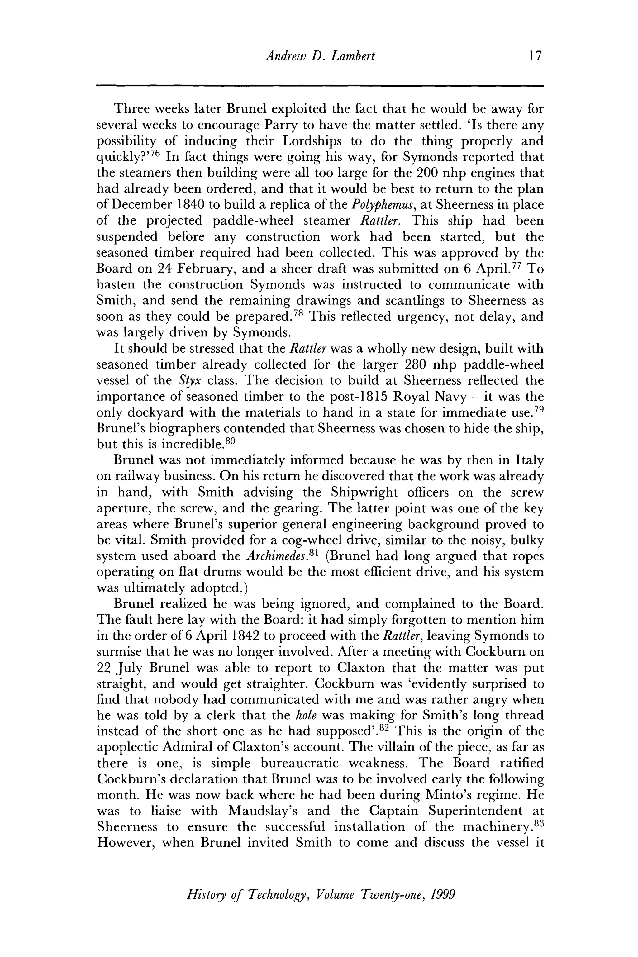 Andrew D. Lambert 17
Three weeks later Brunei exploited the fact that he would be away for
several weeks to encourage Parry to have the matter settled. Ts there any
possibility of inducing their Lordships to do the thing properly and
quickly?'76
In fact things were going his way, for Symonds reported that
the steamers then building were all too large for the 200 nhp engines that
had already been ordered, and that it would be best to return to the plan
of December 1840 to build a replica of the Polyphemus, at Sheerness in place
of the projected paddle-wheel steamer Rattler. This ship had been
suspended before any construction work had been started, but the
seasoned timber required had been collected. This was approved by the
Board on 24 February, and a sheer draft was submitted on 6 April.77
To
hasten the construction Symonds was instructed to communicate with
Smith, and send the remaining drawings and scantlings to Sheerness as
soon as they could be prepared.78
This reflected urgency, not delay, and
was largely driven by Symonds.
It should be stressed that the Rattler was a wholly new design, built with
seasoned timber already collected for the larger 280 nhp paddle-wheel
vessel of the Styx class. The decision to build at Sheerness reflected the
importance of seasoned timber to the post-1815 Royal Navy - it was the
only dockyard with the materials to hand in a state for immediate use.79
Brunei's biographers contended that Sheerness was chosen to hide the ship,
but this is incredible.80
Brunei was not immediately informed because he was by then in Italy
on railway business. On his return he discovered that the work was already
in hand, with Smith advising the Shipwright officers on the screw
aperture, the screw, and the gearing. The latter point was one of the key
areas where Brunei's superior general engineering background proved to
be vital. Smith provided for a cog-wheel drive, similar to the noisy, bulky
system used aboard the Archimedes?1
(Brunei had long argued that ropes
operating on flat drums would be the most efficient drive, and his system
was ultimately adopted.)
Brunei realized he was being ignored, and complained to the Board.
The fault here lay with the Board: it had simply forgotten to mention him
in the order of 6 April 1842 to proceed with the Rattler, leaving Symonds to
surmise that he was no longer involved. After a meeting with Cockburn on
22 July Brunei was able to report to Claxton that the matter was put
straight, and would get straighter. Cockburn was 'evidently surprised to
find that nobody had communicated with me and was rather angry when
he was told by a clerk that the hole was making for Smith's long thread
instead of the short one as he had supposed'.82
This is the origin of the
apoplectic Admiral of Claxton's account. The villain of the piece, as far as
there is one, is simple bureaucratic weakness. The Board ratified
Cockburn's declaration that Brunei was to be involved early the following
month. He was now back where he had been during Minto's regime. He
was to liaise with Maudslay's and the Captain Superintendent at
Sheerness to ensure the successful installation of the machinery.83
However, when Brunei invited Smith to come and discuss the vessel it
History of Technology, Volume Twenty-one, 1999
 