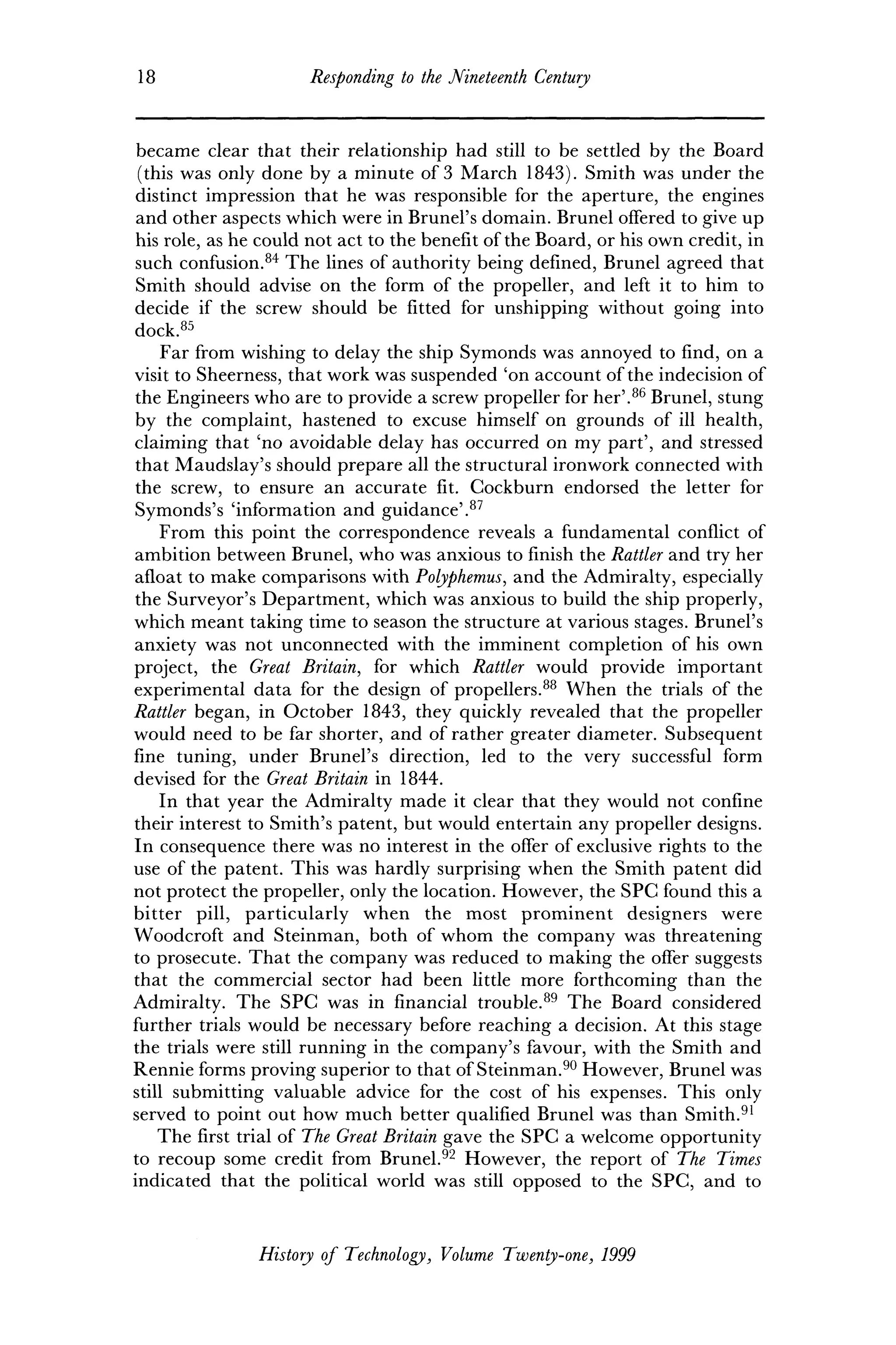 18 Responding to the Nineteenth Century
became clear that their relationship had still to be settled by the Board
(this was only done by a minute of 3 March 1843). Smith was under the
distinct impression that he was responsible for the aperture, the engines
and other aspects which were in Brunei's domain. Brunei offered to give up
his role, as he could not act to the benefit of the Board, or his own credit, in
such confusion.84
The lines of authority being defined, Brunei agreed that
Smith should advise on the form of the propeller, and left it to him to
decide if the screw should be fitted for unshipping without going into
dock.85
Far from wishing to delay the ship Symonds was annoyed to find, on a
visit to Sheerness, that work was suspended 'on account of the indecision of
the Engineers who are to provide a screw propeller for her'.86
Brunei, stung
by the complaint, hastened to excuse himself on grounds of ill health,
claiming that 'no avoidable delay has occurred on my part', and stressed
that Maudslay's should prepare all the structural ironwork connected with
the screw, to ensure an accurate fit. Cockburn endorsed the letter for
Symonds's 'information and guidance'.87
From this point the correspondence reveals a fundamental conflict of
ambition between Brunei, who was anxious to finish the Rattler and try her
afloat to make comparisons with Polyphemus, and the Admiralty, especially
the Surveyor's Department, which was anxious to build the ship properly,
which meant taking time to season the structure at various stages. Brunei's
anxiety was not unconnected with the imminent completion of his own
project, the Great Britain, for which Rattler would provide important
experimental data for the design of propellers.88
When the trials of the
Rattler began, in October 1843, they quickly revealed that the propeller
would need to be far shorter, and of rather greater diameter. Subsequent
fine tuning, under Brunei's direction, led to the very successful form
devised for the Great Britain in 1844.
In that year the Admiralty made it clear that they would not confine
their interest to Smith's patent, but would entertain any propeller designs.
In consequence there was no interest in the offer of exclusive rights to the
use of the patent. This was hardly surprising when the Smith patent did
not protect the propeller, only the location. However, the SPC found this a
bitter pill, particularly when the most prominent designers were
Woodcroft and Steinman, both of whom the company was threatening
to prosecute. That the company was reduced to making the offer suggests
that the commercial sector had been little more forthcoming than the
Admiralty. The SPG was in financial trouble.89
The Board considered
further trials would be necessary before reaching a decision. At this stage
the trials were still running in the company's favour, with the Smith and
Rennie forms proving superior to that of Steinman.90
However, Brunei was
still submitting valuable advice for the cost of his expenses. This only
served to point out how much better qualified Brunei was than Smith.91
The first trial of The Great Britain gave the SPC a welcome opportunity
to recoup some credit from Brunei.92
However, the report of The Times
indicated that the political world was still opposed to the SPC, and to
History of Technology, Volume Twenty-one, 1999
 