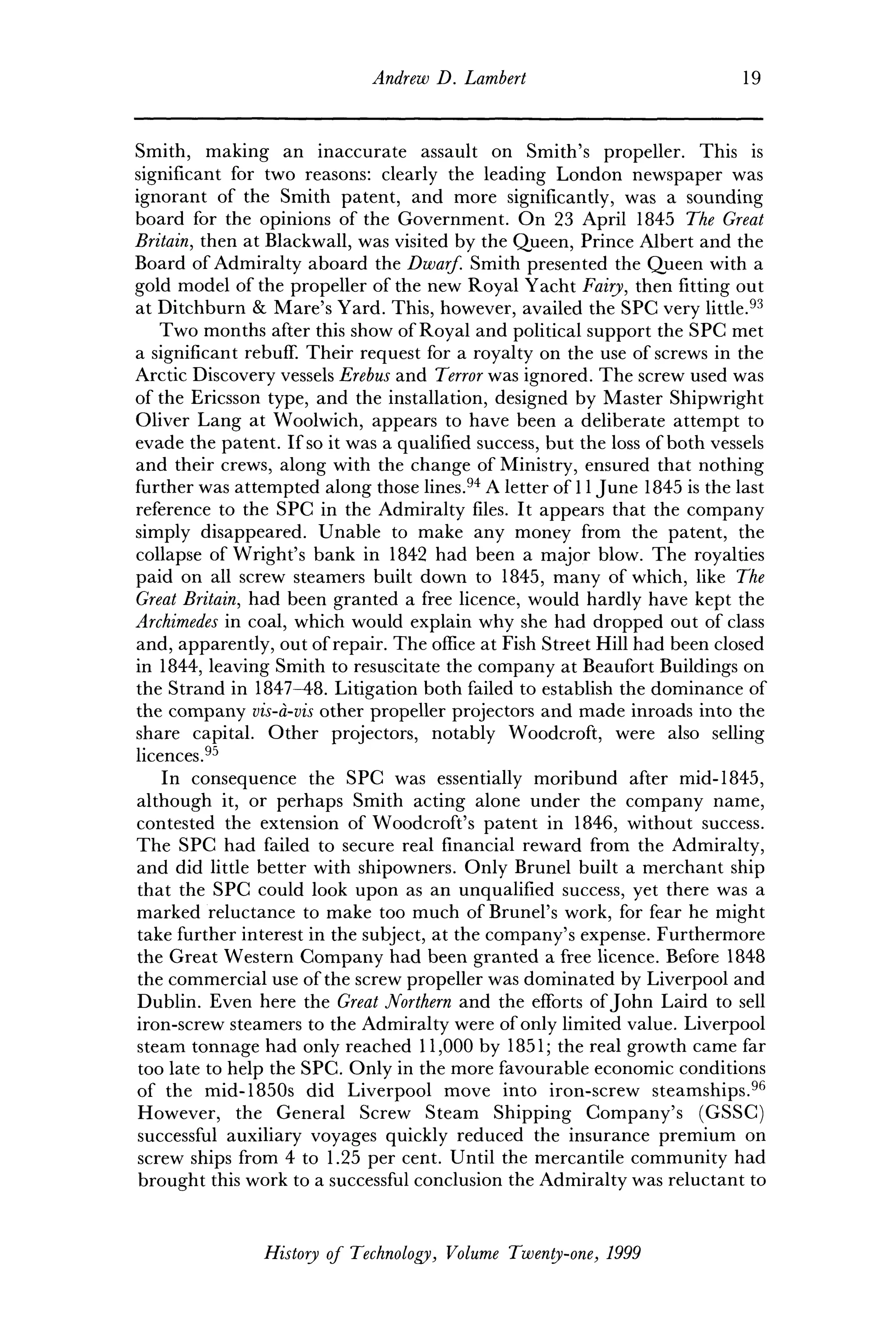 Andrew D. Lambert 19
Smith, making an inaccurate assault on Smith's propeller. This is
significant for two reasons: clearly the leading London newspaper was
ignorant of the Smith patent, and more significantly, was a sounding
board for the opinions of the Government. On 23 April 1845 The Great
Britain, then at Blackwall, was visited by the Queen, Prince Albert and the
Board of Admiralty aboard the Dwarf. Smith presented the Queen with a
gold model of the propeller of the new Royal Yacht Fairy, then fitting out
at Ditchburn & Mare's Yard. This, however, availed the SPC very little.93
Two months after this show of Royal and political support the SPC met
a significant rebuff. Their request for a royalty on the use of screws in the
Arctic Discovery vessels Erebus and Terror was ignored. The screw used was
of the Ericsson type, and the installation, designed by Master Shipwright
Oliver Lang at Woolwich, appears to have been a deliberate attempt to
evade the patent. If so it was a qualified success, but the loss of both vessels
and their crews, along with the change of Ministry, ensured that nothing
further was attempted along those lines.94
A letter of 11 June 1845 is the last
reference to the SPC in the Admiralty files. It appears that the company
simply disappeared. Unable to make any money from the patent, the
collapse of Wright's bank in 1842 had been a major blow. The royalties
paid on all screw steamers built down to 1845, many of which, like The
Great Britain, had been granted a free licence, would hardly have kept the
Archimedes in coal, which would explain why she had dropped out of class
and, apparently, out of repair. The office at Fish Street Hill had been closed
in 1844, leaving Smith to resuscitate the company at Beaufort Buildings on
the Strand in 1847-48. Litigation both failed to establish the dominance of
the company vis-a-vis other propeller projectors and made inroads into the
share capital. Other projectors, notably Woodcroft, were also selling
licences.95
In consequence the SPC was essentially moribund after mid-1845,
although it, or perhaps Smith acting alone under the company name,
contested the extension of Woodcroft's patent in 1846, without success.
The SPC had failed to secure real financial reward from the Admiralty,
and did little better with shipowners. Only Brunei built a merchant ship
that the SPC could look upon as an unqualified success, yet there was a
marked reluctance to make too much of Brunei's work, for fear he might
take further interest in the subject, at the company's expense. Furthermore
the Great Western Company had been granted a free licence. Before 1848
the commercial use of the screw propeller was dominated by Liverpool and
Dublin. Even here the Great Northern and the efforts of John Laird to sell
iron-screw steamers to the Admiralty were of only limited value. Liverpool
steam tonnage had only reached 11,000 by 1851; the real growth came far
too late to help the SPC. Only in the more favourable economic conditions
of the mid-1850s did Liverpool move into iron-screw steamships.96
However, the General Screw Steam Shipping Company's (GSSC)
successful auxiliary voyages quickly reduced the insurance premium on
screw ships from 4 to 1.25 per cent. Until the mercantile community had
brought this work to a successful conclusion the Admiralty was reluctant to
History of Technology, Volume Twenty-one, 1999
 