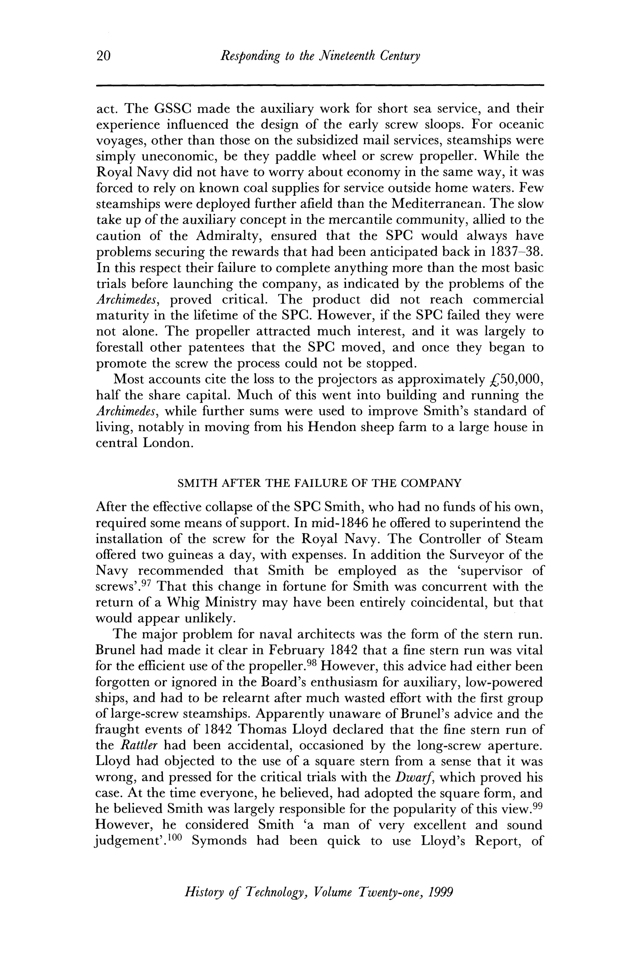 20 Responding to the Nineteenth Century
act. The GSSC made the auxiliary work for short sea service, and their
experience influenced the design of the early screw sloops. For oceanic
voyages, other than those on the subsidized mail services, steamships were
simply uneconomic, be they paddle wheel or screw propeller. While the
Royal Navy did not have to worry about economy in the same way, it was
forced to rely on known coal supplies for service outside home waters. Few
steamships were deployed further afield than the Mediterranean. The slow
take up of the auxiliary concept in the mercantile community, allied to the
caution of the Admiralty, ensured that the SPC would always have
problems securing the rewards that had been anticipated back in 1837-38.
In this respect their failure to complete anything more than the most basic
trials before launching the company, as indicated by the problems of the
Archimedes, proved critical. The product did not reach commercial
maturity in the lifetime of the SPC. However, if the SPC failed they were
not alone. The propeller attracted much interest, and it was largely to
forestall other patentees that the SPC moved, and once they began to
promote the screw the process could not be stopped.
Most accounts cite the loss to the projectors as approximately £50,000,
half the share capital. Much of this went into building and running the
Archimedes, while further sums were used to improve Smith's standard of
living, notably in moving from his Hendon sheep farm to a large house in
central London.
SMITH AFTER THE FAILURE OF THE COMPANY
After the effective collapse of the SPC Smith, who had no funds of his own,
required some means of support. In mid-1846 he offered to superintend the
installation of the screw for the Royal Navy. The Controller of Steam
offered two guineas a day, with expenses. In addition the Surveyor of the
Navy recommended that Smith be employed as the 'supervisor of
screws'.97
That this change in fortune for Smith was concurrent with the
return of a Whig Ministry may have been entirely coincidental, but that
would appear unlikely.
The major problem for naval architects was the form of the stern run.
Brunei had made it clear in February 1842 that a fine stern run was vital
for the efficient use of the propeller.98
However, this advice had either been
forgotten or ignored in the Board's enthusiasm for auxiliary, low-powered
ships, and had to be relearnt after much wasted effort with the first group
of large-screw steamships. Apparently unaware of Brunei's advice and the
fraught events of 1842 Thomas Lloyd declared that the fine stern run of
the Rattler had been accidental, occasioned by the long-screw aperture.
Lloyd had objected to the use of a square stern from a sense that it was
wrong, and pressed for the critical trials with the Dwarf, which proved his
case. At the time everyone, he believed, had adopted the square form, and
he believed Smith was largely responsible for the popularity of this view.99
However, he considered Smith 'a man of very excellent and sound
judgement'.100
Symonds had been quick to use Lloyd's Report, of
History of Technology, Volume Twenty-one, 1999
 