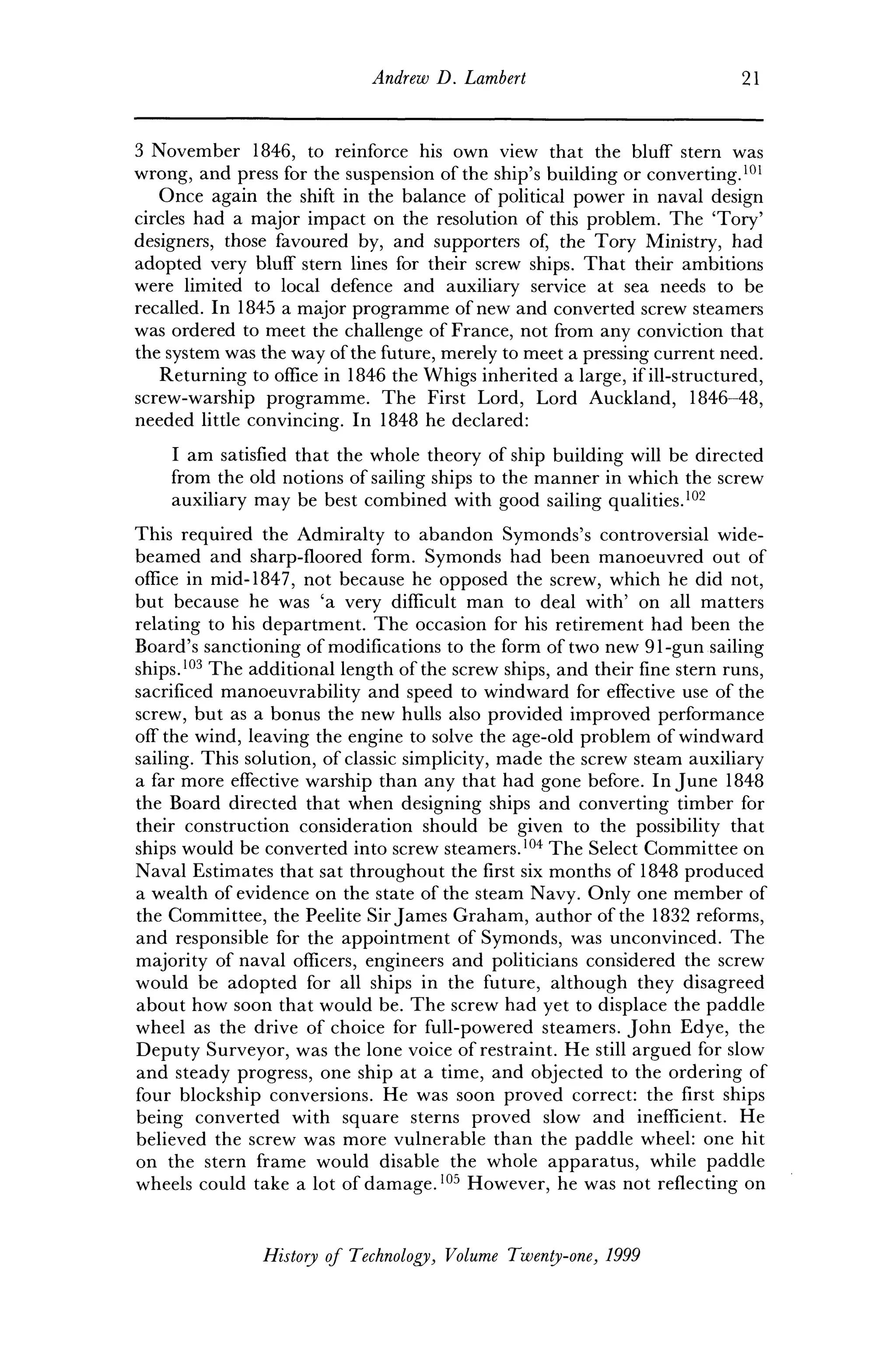 Andrew D. Lambert 21
3 November 1846, to reinforce his own view that the bluff stern was
wrong, and press for the suspension of the ship's building or converting.101
Once again the shift in the balance of political power in naval design
circles had a major impact on the resolution of this problem. The 'Tory'
designers, those favoured by, and supporters of, the Tory Ministry, had
adopted very bluff stern lines for their screw ships. That their ambitions
were limited to local defence and auxiliary service at sea needs to be
recalled. In 1845 a major programme of new and converted screw steamers
was ordered to meet the challenge of France, not from any conviction that
the system was the way of the future, merely to meet a pressing current need.
Returning to office in 1846 the Whigs inherited a large, if ill-structured,
screw-warship programme. The First Lord, Lord Auckland, 1846-48,
needed little convincing. In 1848 he declared:
I am satisfied that the whole theory of ship building will be directed
from the old notions of sailing ships to the manner in which the screw
auxiliary may be best combined with good sailing qualities.102
This required the Admiralty to abandon Symonds's controversial wide-
beamed and sharp-floored form. Symonds had been manoeuvred out of
office in mid-1847, not because he opposed the screw, which he did not,
but because he was 'a very difficult man to deal with' on all matters
relating to his department. The occasion for his retirement had been the
Board's sanctioning of modifications to the form of two new 91-gun sailing
ships.103
The additional length of the screw ships, and their fine stern runs,
sacrificed manoeuvrability and speed to windward for effective use of the
screw, but as a bonus the new hulls also provided improved performance
off the wind, leaving the engine to solve the age-old problem of windward
sailing. This solution, of classic simplicity, made the screw steam auxiliary
a far more effective warship than any that had gone before. In June 1848
the Board directed that when designing ships and converting timber for
their construction consideration should be given to the possibility that
ships would be converted into screw steamers.104
The Select Committee on
Naval Estimates that sat throughout the first six months of 1848 produced
a wealth of evidence on the state of the steam Navy. Only one member of
the Committee, the Peelite Sir James Graham, author of the 1832 reforms,
and responsible for the appointment of Symonds, was unconvinced. The
majority of naval officers, engineers and politicians considered the screw
would be adopted for all ships in the future, although they disagreed
about how soon that would be. The screw had yet to displace the paddle
wheel as the drive of choice for full-powered steamers. John Edye, the
Deputy Surveyor, was the lone voice of restraint. He still argued for slow
and steady progress, one ship at a time, and objected to the ordering of
four blockship conversions. He was soon proved correct: the first ships
being converted with square sterns proved slow and inefficient. He
believed the screw was more vulnerable than the paddle wheel: one hit
on the stern frame would disable the whole apparatus, while paddle
wheels could take a lot of damage.105
However, he was not reflecting on
History of Technology, Volume Twenty-one, 1999
 