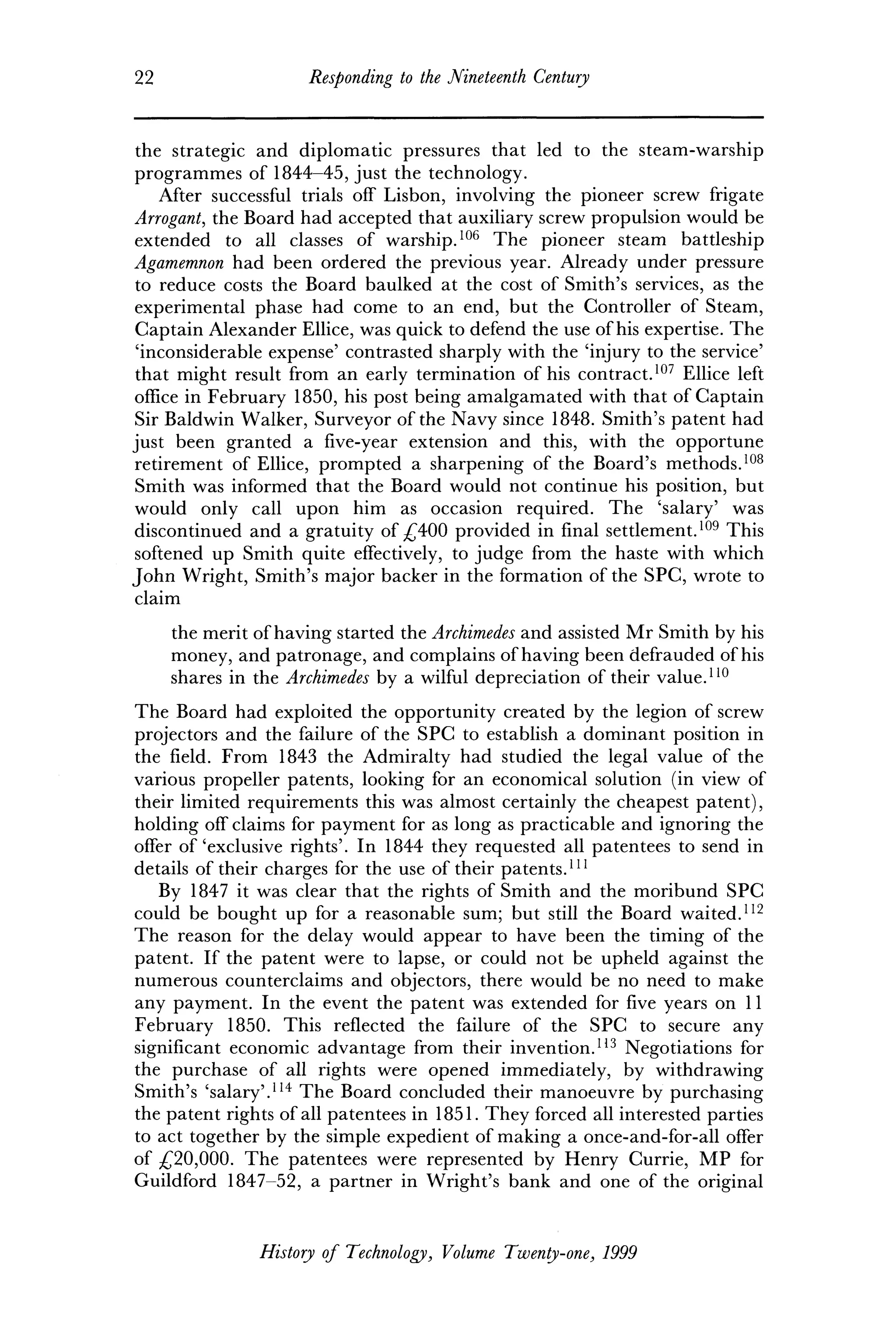 22 Responding to the Nineteenth Century
the strategic and diplomatic pressures that led to the steam-warship
programmes of 1844-45, just the technology.
After successful trials off Lisbon, involving the pioneer screw frigate
Arrogant, the Board had accepted that auxiliary screw propulsion would be
extended to all classes of warship.106
The pioneer steam battleship
Agamemnon had been ordered the previous year. Already under pressure
to reduce costs the Board baulked at the cost of Smith's services, as the
experimental phase had come to an end, but the Controller of Steam,
Captain Alexander Ellice, was quick to defend the use of his expertise. The
'inconsiderable expense' contrasted sharply with the 'injury to the service'
that might result from an early termination of his contract.107
Ellice left
office in February 1850, his post being amalgamated with that of Captain
Sir Baldwin Walker, Surveyor of the Navy since 1848. Smith's patent had
just been granted a five-year extension and this, with the opportune
retirement of Ellice, prompted a sharpening of the Board's methods.108
Smith was informed that the Board would not continue his position, but
would only call upon him as occasion required. The 'salary' was
discontinued and a gratuity of £400 provided in final settlement.109
This
softened up Smith quite effectively, to judge from the haste with which
John Wright, Smith's major backer in the formation of the SPC, wrote to
claim
the merit of having started the Archimedes and assisted Mr Smith by his
money, and patronage, and complains of having been defrauded of his
shares in the Archimedes by a wilful depreciation of their value.110
The Board had exploited the opportunity created by the legion of screw
projectors and the failure of the SPC to establish a dominant position in
the field. From 1843 the Admiralty had studied the legal value of the
various propeller patents, looking for an economical solution (in view of
their limited requirements this was almost certainly the cheapest patent),
holding off claims for payment for as long as practicable and ignoring the
offer of'exclusive rights'. In 1844 they requested all patentees to send in
details of their charges for the use of their patents.111
By 1847 it was clear that the rights of Smith and the moribund SPC
could be bought up for a reasonable sum; but still the Board waited.112
The reason for the delay would appear to have been the timing of the
patent. If the patent were to lapse, or could not be upheld against the
numerous counterclaims and objectors, there would be no need to make
any payment. In the event the patent was extended for five years on 11
February 1850. This reflected the failure of the SPC to secure any
significant economic advantage from their invention.113
Negotiations for
the purchase of all rights were opened immediately, by withdrawing
Smith's 'salary'.114
The Board concluded their manoeuvre by purchasing
the patent rights of all patentees in 1851. They forced all interested parties
to act together by the simple expedient of making a once-and-for-all offer
of £20,000. The patentees were represented by Henry Currie, MP for
Guildford 1847-52, a partner in Wright's bank and one of the original
History of Technology, Volume Twenty-one, 1999
 