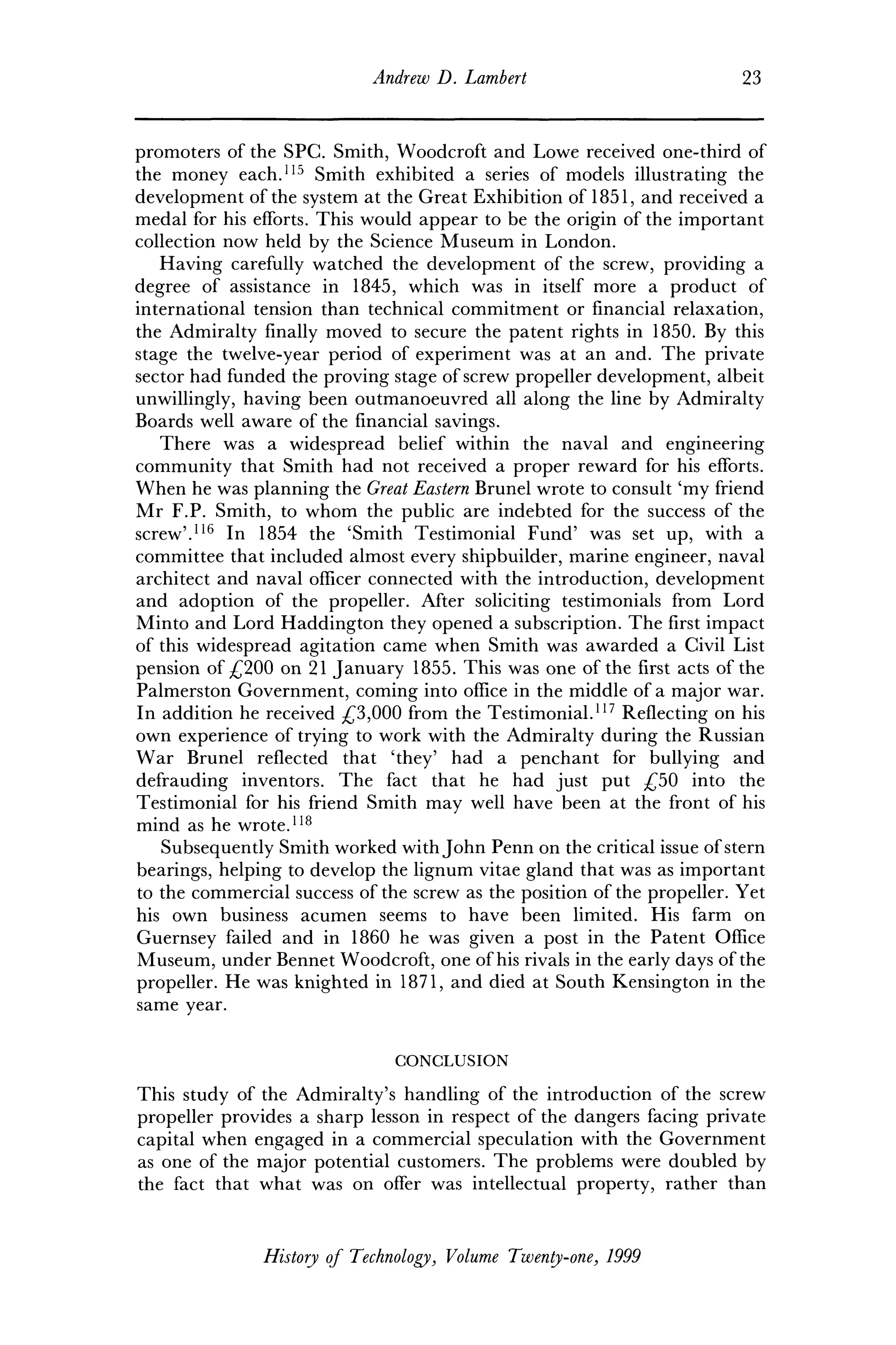 Andrew D. Lambert 23
promoters of the SPC. Smith, Woodcroft and Lowe received one-third of
the money each.115
Smith exhibited a series of models illustrating the
development of the system at the Great Exhibition of 1851, and received a
medal for his efforts. This would appear to be the origin of the important
collection now held by the Science Museum in London.
Having carefully watched the development of the screw, providing a
degree of assistance in 1845, which was in itself more a product of
international tension than technical commitment or financial relaxation,
the Admiralty finally moved to secure the patent rights in 1850. By this
stage the twelve-year period of experiment was at an and. The private
sector had funded the proving stage of screw propeller development, albeit
unwillingly, having been outmanoeuvred all along the line by Admiralty
Boards well aware of the financial savings.
There was a widespread belief within the naval and engineering
community that Smith had not received a proper reward for his efforts.
When he was planning the Great Eastern Brunei wrote to consult 'my friend
Mr F.P. Smith, to whom the public are indebted for the success of the
screw'.116
In 1854 the 'Smith Testimonial Fund' was set up, with a
committee that included almost every shipbuilder, marine engineer, naval
architect and naval officer connected with the introduction, development
and adoption of the propeller. After soliciting testimonials from Lord
Minto and Lord Haddington they opened a subscription. The first impact
of this widespread agitation came when Smith was awarded a Civil List
pension of £200 on 21 January 1855. This was one of the first acts of the
Palmerston Government, coming into office in the middle of a major war.
In addition he received £3,000 from the Testimonial.117
Reflecting on his
own experience of trying to work with the Admiralty during the Russian
War Brunei reflected that 'they' had a penchant for bullying and
defrauding inventors. The fact that he had just put £50 into the
Testimonial for his friend Smith may well have been at the front of his
mind as he wrote.118
Subsequently Smith worked with John Penn on the critical issue of stern
bearings, helping to develop the lignum vitae gland that was as important
to the commercial success of the screw as the position of the propeller. Yet
his own business acumen seems to have been limited. His farm on
Guernsey failed and in 1860 he was given a post in the Patent Office
Museum, under Bennet Woodcroft, one of his rivals in the early days of the
propeller. He was knighted in 1871, and died at South Kensington in the
same year.
CONCLUSION
This study of the Admiralty's handling of the introduction of the screw
propeller provides a sharp lesson in respect of the dangers facing private
capital when engaged in a commercial speculation with the Government
as one of the major potential customers. The problems were doubled by
the fact that what was on offer was intellectual property, rather than
History of Technology, Volume Twenty-one, 1999
 