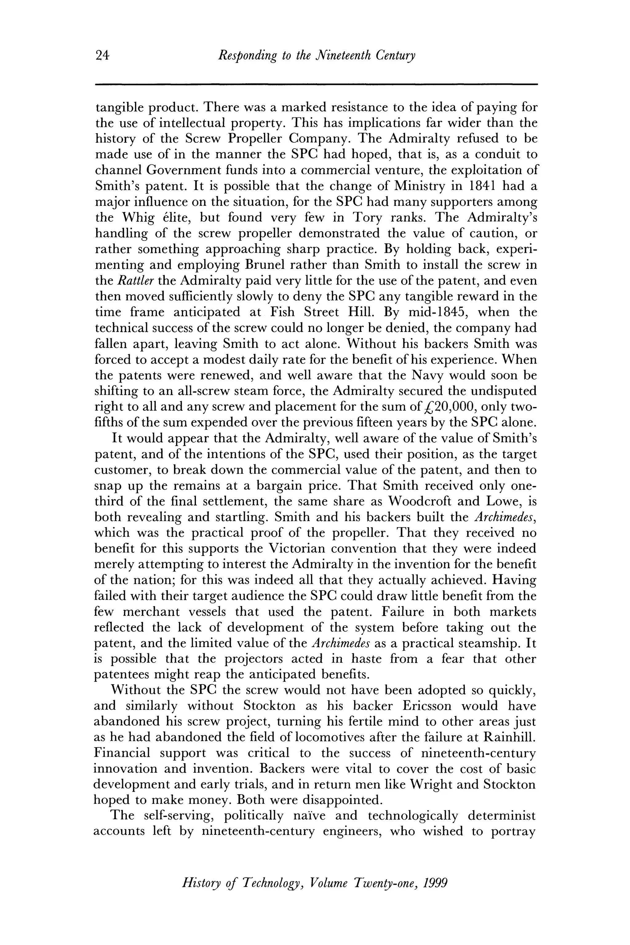 24 Responding to the Nineteenth Century
tangible product. There was a marked resistance to the idea of paying for
the use of intellectual property. This has implications far wider than the
history of the Screw Propeller Company. The Admiralty refused to be
made use of in the manner the SPC had hoped, that is, as a conduit to
channel Government funds into a commercial venture, the exploitation of
Smith's patent. It is possible that the change of Ministry in 1841 had a
major influence on the situation, for the SPC had many supporters among
the Whig elite, but found very few in Tory ranks. The Admiralty's
handling of the screw propeller demonstrated the value of caution, or
rather something approaching sharp practice. By holding back, experi-
menting and employing Brunei rather than Smith to install the screw in
the Rattler the Admiralty paid very little for the use of the patent, and even
then moved sufficiently slowly to deny the SPC any tangible reward in the
time frame anticipated at Fish Street Hill. By mid-1845, when the
technical success of the screw could no longer be denied, the company had
fallen apart, leaving Smith to act alone. Without his backers Smith was
forced to accept a modest daily rate for the benefit of his experience. When
the patents were renewed, and well aware that the Navy would soon be
shifting to an all-screw steam force, the Admiralty secured the undisputed
right to all and any screw and placement for the sum of £20,000, only two-
fifths of the sum expended over the previous fifteen years by the SPC alone.
It would appear that the Admiralty, well aware of the value of Smith's
patent, and of the intentions of the SPC, used their position, as the target
customer, to break down the commercial value of the patent, and then to
snap up the remains at a bargain price. That Smith received only one-
third of the final settlement, the same share as Woodcroft and Lowe, is
both revealing and startling. Smith and his backers built the Archimedes,
which was the practical proof of the propeller. That they received no
benefit for this supports the Victorian convention that they were indeed
merely attempting to interest the Admiralty in the invention for the benefit
of the nation; for this was indeed all that they actually achieved. Having
failed with their target audience the SPC could draw little benefit from the
few merchant vessels that used the patent. Failure in both markets
reflected the lack of development of the system before taking out the
patent, and the limited value of the Archimedes as a practical steamship. It
is possible that the projectors acted in haste from a fear that other
patentees might reap the anticipated benefits.
Without the SPC the screw would not have been adopted so quickly,
and similarly without Stockton as his backer Ericsson would have
abandoned his screw project, turning his fertile mind to other areas just
as he had abandoned the field of locomotives after the failure at Rainhill.
Financial support was critical to the success of nineteenth-century
innovation and invention. Backers were vital to cover the cost of basic
development and early trials, and in return men like Wright and Stockton
hoped to make money. Both were disappointed.
The self-serving, politically naive and technologically determinist
accounts left by nineteenth-century engineers, who wished to portray
History of Technology, Volume Twenty-one, 1999
 