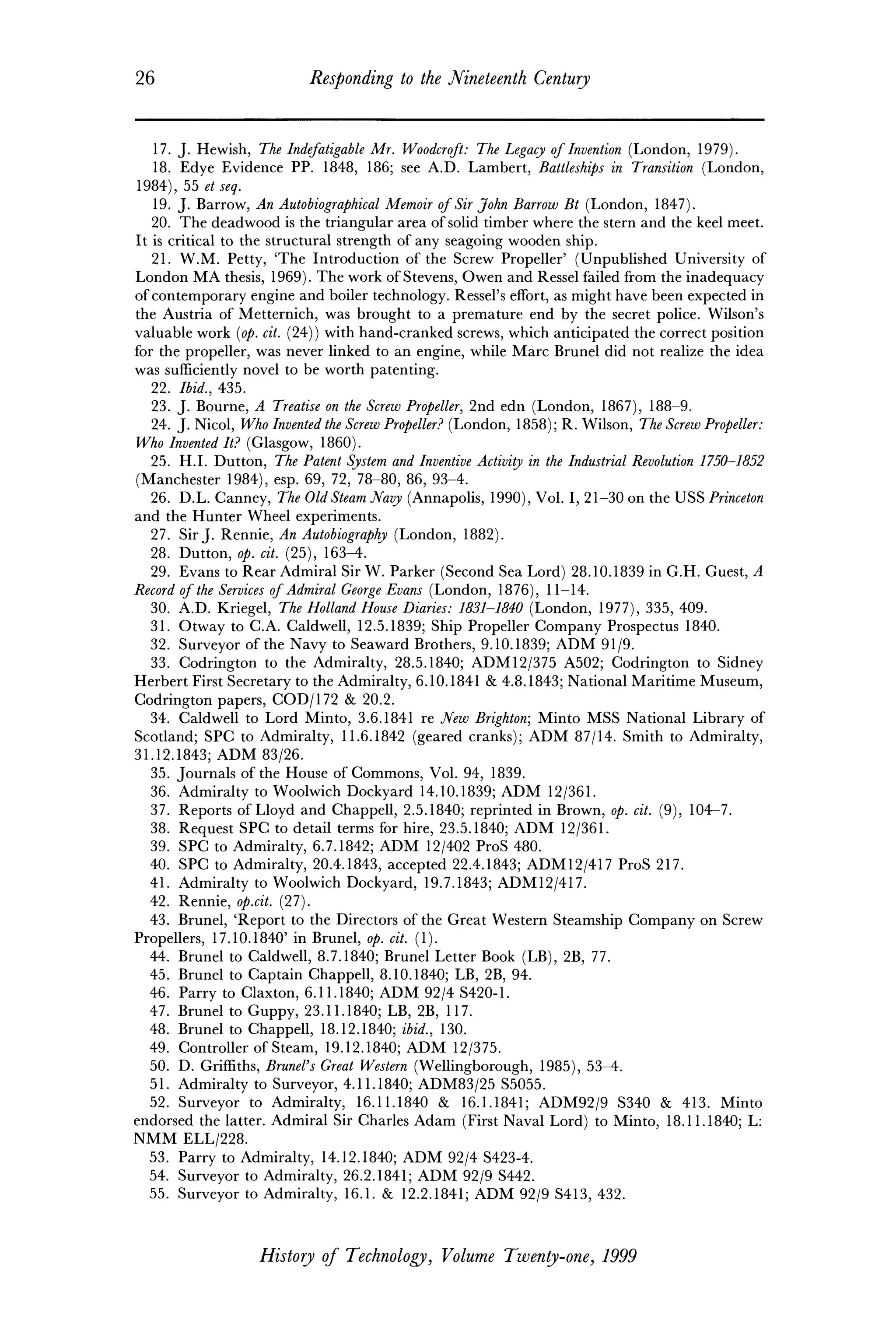 26 Responding to the Nineteenth Century
17. J. Hewish, The Indefatigable Mr. Woodcroft: The Legacy ofInvention (London, 1979).
18. Edye Evidence PP. 1848, 186; see A.D. Lambert, Battleships in Transition (London,
1984), 55 etseq.
19. J. Barrow, An Autobiographical Memoir ofSir John Barrow Bt (London, 1847).
20. The deadwood is the triangular area ofsolid timber where the stern and the keel meet.
It is critical to the structural strength of any seagoing wooden ship.
21. W.M. Petty, 'The Introduction of the Screw Propeller' (Unpublished University of
London MA thesis, 1969). The work ofStevens, Owen and Ressel failed from the inadequacy
ofcontemporary engine and boiler technology. Ressel's effort, as might have been expected in
the Austria of Metternich, was brought to a premature end by the secret police. Wilson's
valuable work (op. cit. (24)) with hand-cranked screws, which anticipated the correct position
for the propeller, was never linked to an engine, while Marc Brunei did not realize the idea
was sufficiently novel to be worth patenting.
22. Ibid., 435.
23. J. Bourne, A Treatise on the Screw Propeller, 2nd edn (London, 1867), 188-9.
24. J. Nicol, Who Invented the Screw Propeller? (London, 1858); R. Wilson, The Screw Propeller:
Who Invented It? (Glasgow, 1860).
25. H.I. Dutton, The Patent System and Inventive Activity in the Industrial Revolution 1750-
(Manchester 1984), esp. 69, 72, 78-80, 86, 93-4.
26. D.L. Canney, The Old Steam Navy (Annapolis, 1990), Vol. I, 21-30 on the USS Princeton
and the Hunter Wheel experiments.
27. Sir J. Rennie, An Autobiography (London, 1882).
28. Dutton, op. cit. (25), 163-4.
29. Evans to Rear Admiral Sir W. Parker (Second Sea Lord) 28.10.1839 in G.H. Guest, A
Record of the Services ofAdmiral George Evans (London, 1876), 11-14.
30. A.D. Kriegel, The Holland House Diaries: 1831-1840 (London, 1977), 335, 409.
31. Otway to C.A. Caldwell, 12.5.1839; Ship Propeller Company Prospectus 1840.
32. Surveyor of the Navy to Seaward Brothers, 9.10.1839; ADM 91/9.
33. Codrington to the Admiralty, 28.5.1840; ADM12/375 A502; Codrington to Sidney
Herbert First Secretary to the Admiralty, 6.10.1841 & 4.8.1843; National Maritime Museum,
Codrington papers, COD/172 & 20.2.
34. Caldwell to Lord Minto, 3.6.1841 re New Brighton; Minto MSS National Library of
Scotland; SPC to Admiralty, 11.6.1842 (geared cranks); ADM 87/14. Smith to Admiralty,
31.12.1843; ADM 83/26.
35. Journals of the House of Commons, Vol. 94, 1839.
36. Admiralty to Woolwich Dockyard 14.10.1839; ADM 12/361.
37. Reports of Lloyd and Chappell, 2.5.1840; reprinted in Brown, op. cit. (9), 104-7.
38. Request SPC to detail terms for hire, 23.5.1840; ADM 12/361.
39. SPC to Admiralty, 6.7.1842; ADM 12/402 ProS 480.
40. SPC to Admiralty, 20.4.1843, accepted 22.4.1843; ADM12/417 ProS 217.
41. Admiralty to Woolwich Dockyard, 19.7.1843; ADM12/417.
42. Rennie, op.cit. (27).
43. Brunei, 'Report to the Directors of the Great Western Steamship Company on Screw
Propellers, 17.10.1840' in Brunei, op. cit. (1).
44. Brunei to Caldwell, 8.7.1840; Brunei Letter Book (LB), 2B, 77.
45. Brunei to Captain Chappell, 8.10.1840; LB, 2B, 94.
46. Parry to Claxton, 6.11.1840; ADM 92/4 S420-1.
47. Brunei to Guppy, 23.11.1840; LB, 2B, 117.
48. Brunei to Chappell, 18.12.1840; ibid., 130.
49. Controller of Steam, 19.12.1840; ADM 12/375.
50. D. Griffiths, Brunei's Great Western (Wellingborough, 1985), 53-4.
51. Admiralty to Surveyor, 4.11.1840; ADM83/25 S5055.
52. Surveyor to Admiralty, 16.11.1840 & 16.1.1841; ADM92/9 S340 & 413. Minto
endorsed the latter. Admiral Sir Charles Adam (First Naval Lord) to Minto, 18.11.1840; L:
NMM ELL/228.
53. Parry to Admiralty, 14.12.1840; ADM 92/4 S423-4.
54. Surveyor to Admiralty, 26.2.1841; ADM 92/9 S442.
55. Surveyor to Admiralty, 16.1. & 12.2.1841; ADM 92/9 S413, 432.
History of Technology, Volume Twenty-one, 1999
 