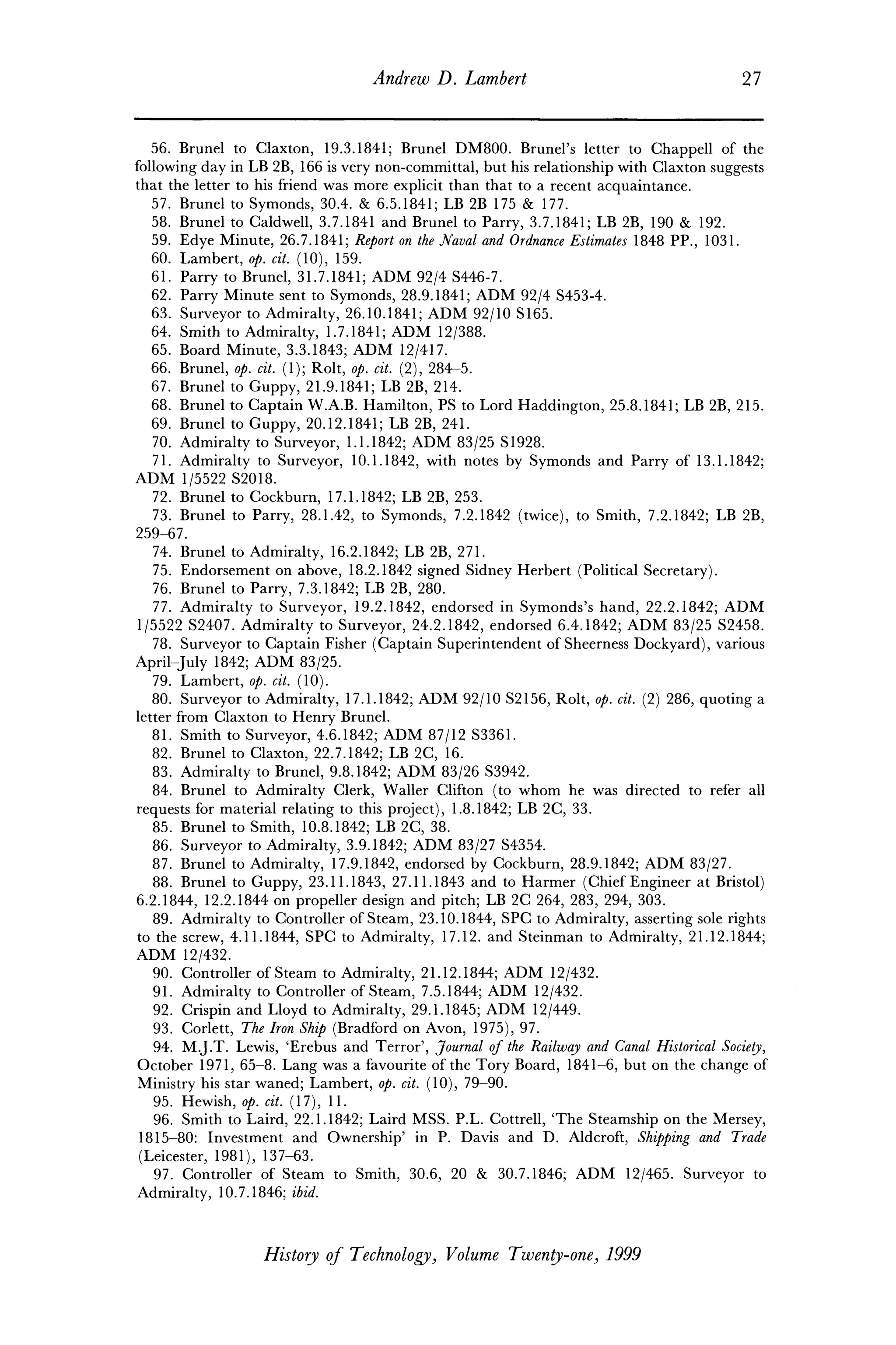 Andrew D. Lambert 27
56. Brunei to Claxton, 19.3.1841; Brunei DM800. Brunei's letter to Chappell of the
following day in LB 2B, 166 is very non-committal, but his relationship with Claxton suggests
that the letter to his friend was more explicit than that to a recent acquaintance.
57. Brunei to Symonds, 30.4. & 6.5.1841; LB 2B 175 & 177.
58. Brunei to Caldwell, 3.7.1841 and Brunei to Parry, 3.7.1841; LB 2B, 190 & 192.
59. Edye Minute, 26.7.1841; Report on the Naval and Ordnance Estimates 1848 PP., 1031.
60. Lambert, op. cit. (10), 159.
61. Parry to Brunei, 31.7.1841; ADM 92/4 S446-7.
62. Parry Minute sent to Symonds, 28.9.1841; ADM 92/4 S453-4.
63. Surveyor to Admiralty, 26.10.1841; ADM 92/10 S165.
64. Smith to Admiralty, 1.7.1841; ADM 12/388.
65. Board Minute, 3.3.1843; ADM 12/417.
66. Brunei, op. cit. (1); Rolt, op. cit. (2), 284-5.
67. Brunei to Guppy, 21.9.1841; LB 2B, 214.
68. Brunei to Captain W.A.B. Hamilton, PS to Lord Haddington, 25.8.1841; LB 2B, 215.
69. Brunei to Guppy, 20.12.1841; LB 2B, 241.
70. Admiralty to Surveyor, 1.1.1842; ADM 83/25 SI928.
71. Admiralty to Surveyor, 10.1.1842, with notes by Symonds and Parry of 13.1.1842;
ADM 1/5522 S2018.
72. Brunei to Cockburn, 17.1.1842; LB 2B, 253.
73. Brunei to Parry, 28.1.42, to Symonds, 7.2.1842 (twice), to Smith, 7.2.1842; LB 2B,
259-67.
74. Brunei to Admiralty, 16.2.1842; LB 2B, 271.
75. Endorsement on above, 18.2.1842 signed Sidney Herbert (Political Secretary).
76. Brunei to Parry, 7.3.1842; LB 2B, 280.
77. Admiralty to Surveyor, 19.2.1842, endorsed in Symonds's hand, 22.2.1842; ADM
1/5522 S2407. Admiralty to Surveyor, 24.2.1842, endorsed 6.4.1842; ADM 83/25 S2458.
78. Surveyor to Captain Fisher (Captain Superintendent of Sheerness Dockyard), various
April-July 1842; ADM 83/25.
79. Lambert, op. cit. (10).
80. Surveyor to Admiralty, 17.1.1842; ADM 92/10 S2156, Rolt, op. cit. (2) 286, quoting a
letter from Claxton to Henry Brunei.
81. Smith to Surveyor, 4.6.1842; ADM 87/12 S3361.
82. Brunei to Claxton, 22.7.1842; LB 2C, 16.
83. Admiralty to Brunei, 9.8.1842; ADM 83/26 S3942.
84. Brunei to Admiralty Clerk, Waller Clifton (to whom he was directed to refer all
requests for material relating to this project), 1.8.1842; LB 2C, 33.
85. Brunei to Smith, 10.8.1842; LB 2C, 38.
86. Surveyor to Admiralty, 3.9.1842; ADM 83/27 S4354.
87. Brunei to Admiralty, 17.9.1842, endorsed by Cockburn, 28.9.1842; ADM 83/27.
88. Brunei to Guppy, 23.11.1843, 27.11.1843 and to Harmer (Chief Engineer at Bristol)
6.2.1844, 12.2.1844 on propeller design and pitch; LB 2C 264, 283, 294, 303.
89. Admiralty to Controller of Steam, 23.10.1844, SPC to Admiralty, asserting sole rights
to the screw, 4.11.1844, SPG to Admiralty, 17.12. and Steinman to Admiralty, 21.12.1844;
ADM 12/432.
90. Controller of Steam to Admiralty, 21.12.1844; ADM 12/432.
91. Admiralty to Controller of Steam, 7.5.1844; ADM 12/432.
92. Crispin and Lloyd to Admiralty, 29.1.1845; ADM 12/449.
93. Corlett, The Iron Ship (Bradford on Avon, 1975), 97.
94. M.J.T. Lewis, 'Erebus and Terror', Journal of the Railway and Canal Historical Society,
October 1971, 65-8. Lang was a favourite of the Tory Board, 1841-6, but on the change of
Ministry his star waned; Lambert, op. cit. (10), 79-90.
95. Hewish, op. cit. (17), 11.
96. Smith to Laird, 22.1.1842; Laird MSS. P.L. Cottrell, 'The Steamship on the Mersey,
1815-80: Investment and Ownership' in P. Davis and D. Aldcroft, Shipping and Trade
(Leicester, 1981), 137-63.
97. Controller of Steam to Smith, 30.6, 20 & 30.7.1846; ADM 12/465. Surveyor to
Admiralty, 10.7.1846; ibid.
History of Technology), Volume Twenty-one, 1999
 