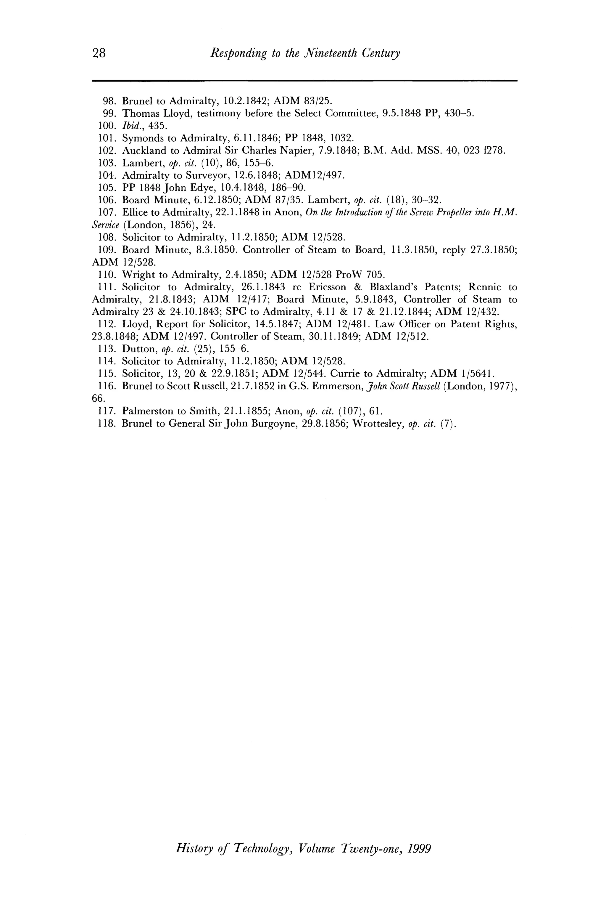 28 Responding to the Nineteenth Century
98. Brunei to Admiralty, 10.2.1842; ADM 83/25.
99. Thomas Lloyd, testimony before the Select Committee, 9.5.1848 PP, 430-5.
100. Ibid., 435.
101. Symonds to Admiralty, 6.11.1846; PP 1848, 1032.
102. Auckland to Admiral Sir Charles Napier, 7.9.1848; B.M. Add. MSS. 40, 023 f278.
103. Lambert, op. cit. (10), 86, 155-6.
104. Admiralty to Surveyor, 12.6.1848; ADM12/497.
105. PP 1848 John Edye, 10.4.1848, 186-90.
106. Board Minute, 6.12.1850; ADM 87/35. Lambert, op. cit. (18), 30-32.
107. Ellice to Admiralty, 22.1.1848 in Anon, On the Introduction ofthe Screw Propeller into H.M.
Service (London, 1856), 24.
108. Solicitor to Admiralty, 11.2.1850; ADM 12/528.
109. Board Minute, 8.3.1850. Controller of Steam to Board, 11.3.1850, reply 27.3.1850;
ADM 12/528.
110. Wright to Admiralty, 2.4.1850; ADM 12/528 ProW 705.
111. Solicitor to Admiralty, 26.1.1843 re Ericsson & Blaxland's Patents; Rennie to
Admiralty, 21.8.1843; ADM 12/417; Board Minute, 5.9.1843, Controller of Steam to
Admiralty 23 & 24.10.1843; SPC to Admiralty, 4.11 & 17 & 21.12.1844; ADM 12/432.
112. Lloyd, Report for Solicitor, 14.5.1847; ADM 12/481. Law Officer on Patent Rights,
23.8.1848; ADM 12/497. Controller of Steam, 30.11.1849; ADM 12/512.
113. Dutton, op. cit. (25), 155-6.
114. Solicitor to Admiralty, 11.2.1850; ADM 12/528.
115. Solicitor, 13, 20 & 22.9.1851; ADM 12/544. Currie to Admiralty; ADM 1/5641.
116. Brunei to Scott Russell, 21.7.1852 in G.S. Emmerson, John Scott Russell (London, 1977),
66.
117. Palmerston to Smith, 21.1.1855; Anon, op. cit. (107), 61.
118. Brunei to General Sir John Burgoyne, 29.8.1856; Wrottesley, op. cit. (7).
History of Technology, Volume Twenty-one, 1999
 